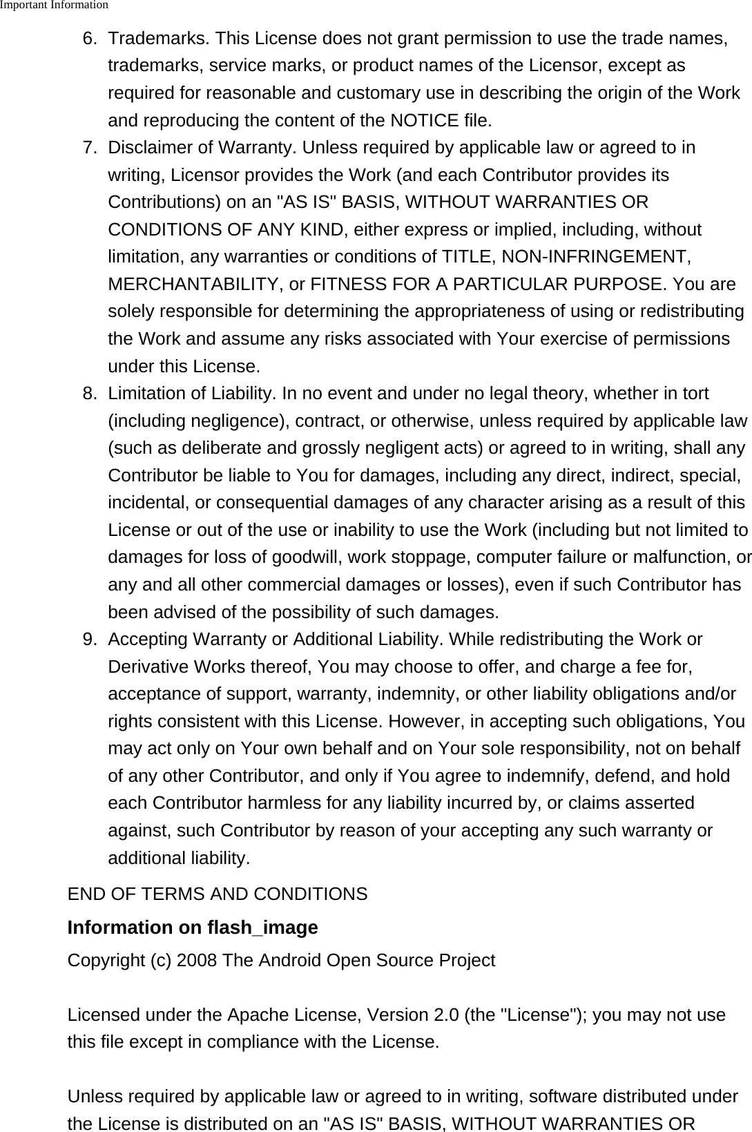 Important Information   6. Trademarks. This License does not grant permission to use the trade names,trademarks, service marks, or product names of the Licensor, except asrequired for reasonable and customary use in describing the origin of the Workand reproducing the content of the NOTICE file.7.Disclaimer of Warranty. Unless required by applicable law or agreed to inwriting, Licensor provides the Work (and each Contributor provides itsContributions) on an "AS IS" BASIS, WITHOUT WARRANTIES ORCONDITIONS OF ANY KIND, either express or implied, including, withoutlimitation, any warranties or conditions of TITLE, NON-INFRINGEMENT,MERCHANTABILITY, or FITNESS FOR A PARTICULAR PURPOSE. You aresolely responsible for determining the appropriateness of using or redistributingthe Work and assume any risks associated with Your exercise of permissionsunder this License.8. Limitation of Liability. In no event and under no legal theory, whether in tort(including negligence), contract, or otherwise, unless required by applicable law(such as deliberate and grossly negligent acts) or agreed to in writing, shall anyContributor be liable to You for damages, including any direct, indirect, special,incidental, or consequential damages of any character arising as a result of thisLicense or out of the use or inability to use the Work (including but not limited todamages for loss of goodwill, work stoppage, computer failure or malfunction, orany and all other commercial damages or losses), even if such Contributor hasbeen advised of the possibility of such damages.9.Accepting Warranty or Additional Liability. While redistributing the Work orDerivative Works thereof, You may choose to offer, and charge a fee for,acceptance of support, warranty, indemnity, or other liability obligations and/orrights consistent with this License. However, in accepting such obligations, Youmay act only on Your own behalf and on Your sole responsibility, not on behalfof any other Contributor, and only if You agree to indemnify, defend, and holdeach Contributor harmless for any liability incurred by, or claims assertedagainst, such Contributor by reason of your accepting any such warranty oradditional liability.END OF TERMS AND CONDITIONSInformation on flash_imageCopyright (c) 2008 The Android Open Source ProjectLicensed under the Apache License, Version 2.0 (the "License"); you may not usethis file except in compliance with the License.Unless required by applicable law or agreed to in writing, software distributed underthe License is distributed on an "AS IS" BASIS, WITHOUT WARRANTIES OR