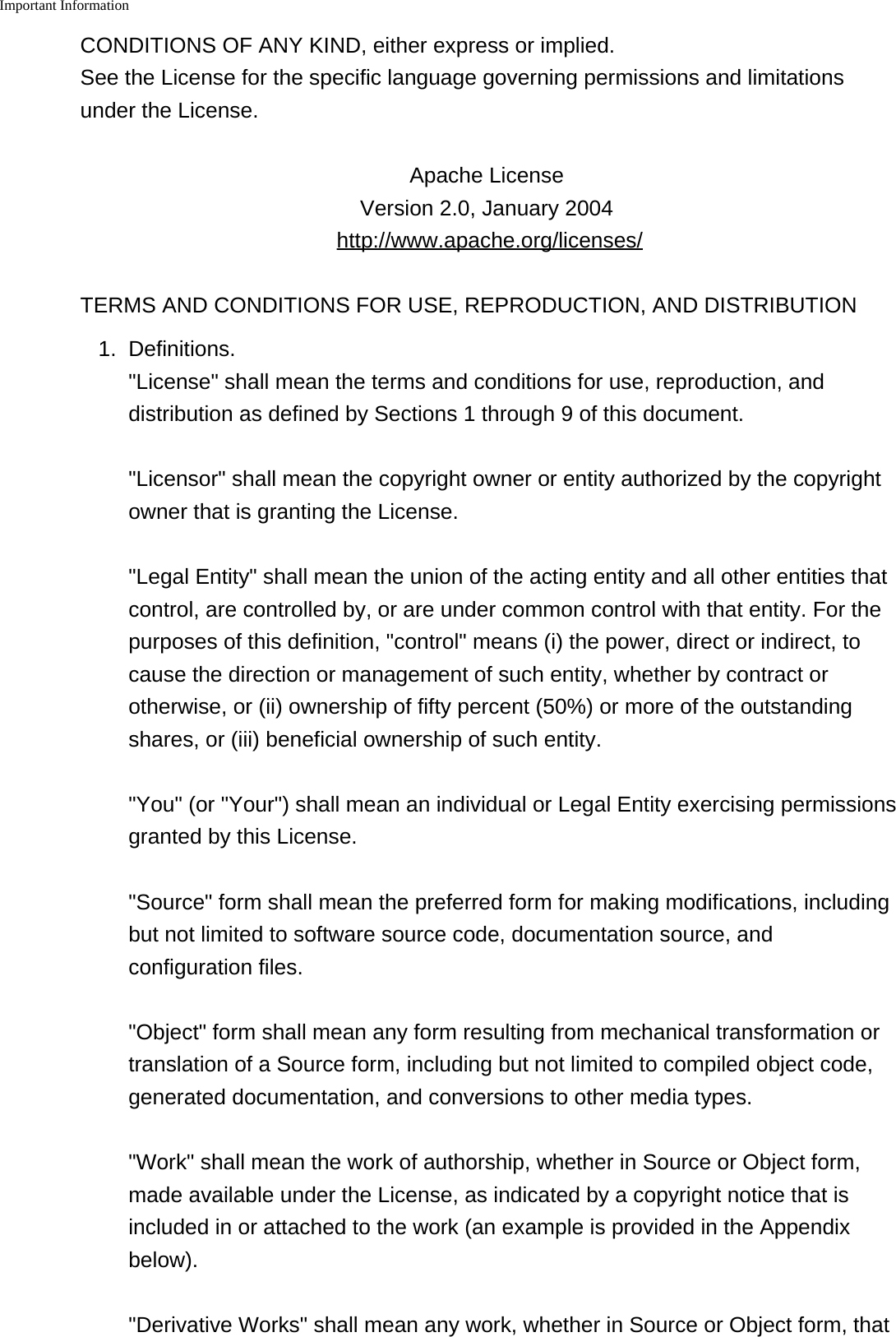 Important Information    CONDITIONS OF ANY KIND, either express or implied. See the License for the specific language governing permissions and limitationsunder the License.Apache License Version 2.0, January 2004 http://www.apache.org/licenses/TERMS AND CONDITIONS FOR USE, REPRODUCTION, AND DISTRIBUTION1. Definitions."License" shall mean the terms and conditions for use, reproduction, anddistribution as defined by Sections 1 through 9 of this document."Licensor" shall mean the copyright owner or entity authorized by the copyrightowner that is granting the License."Legal Entity" shall mean the union of the acting entity and all other entities thatcontrol, are controlled by, or are under common control with that entity. For thepurposes of this definition, "control" means (i) the power, direct or indirect, tocause the direction or management of such entity, whether by contract orotherwise, or (ii) ownership of fifty percent (50%) or more of the outstandingshares, or (iii) beneficial ownership of such entity."You" (or "Your") shall mean an individual or Legal Entity exercising permissionsgranted by this License."Source" form shall mean the preferred form for making modifications, includingbut not limited to software source code, documentation source, andconfiguration files."Object" form shall mean any form resulting from mechanical transformation ortranslation of a Source form, including but not limited to compiled object code,generated documentation, and conversions to other media types."Work" shall mean the work of authorship, whether in Source or Object form,made available under the License, as indicated by a copyright notice that isincluded in or attached to the work (an example is provided in the Appendixbelow)."Derivative Works" shall mean any work, whether in Source or Object form, that
