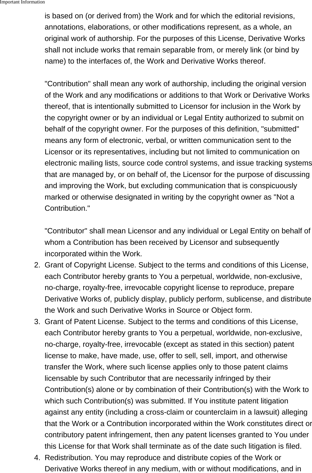 Important Information    is based on (or derived from) the Work and for which the editorial revisions,annotations, elaborations, or other modifications represent, as a whole, anoriginal work of authorship. For the purposes of this License, Derivative Worksshall not include works that remain separable from, or merely link (or bind byname) to the interfaces of, the Work and Derivative Works thereof. "Contribution" shall mean any work of authorship, including the original versionof the Work and any modifications or additions to that Work or Derivative Worksthereof, that is intentionally submitted to Licensor for inclusion in the Work bythe copyright owner or by an individual or Legal Entity authorized to submit onbehalf of the copyright owner. For the purposes of this definition, "submitted"means any form of electronic, verbal, or written communication sent to theLicensor or its representatives, including but not limited to communication onelectronic mailing lists, source code control systems, and issue tracking systemsthat are managed by, or on behalf of, the Licensor for the purpose of discussingand improving the Work, but excluding communication that is conspicuouslymarked or otherwise designated in writing by the copyright owner as "Not aContribution." "Contributor" shall mean Licensor and any individual or Legal Entity on behalf ofwhom a Contribution has been received by Licensor and subsequentlyincorporated within the Work.2. Grant of Copyright License. Subject to the terms and conditions of this License,each Contributor hereby grants to You a perpetual, worldwide, non-exclusive,no-charge, royalty-free, irrevocable copyright license to reproduce, prepareDerivative Works of, publicly display, publicly perform, sublicense, and distributethe Work and such Derivative Works in Source or Object form.3. Grant of Patent License. Subject to the terms and conditions of this License,each Contributor hereby grants to You a perpetual, worldwide, non-exclusive,no-charge, royalty-free, irrevocable (except as stated in this section) patentlicense to make, have made, use, offer to sell, sell, import, and otherwisetransfer the Work, where such license applies only to those patent claimslicensable by such Contributor that are necessarily infringed by theirContribution(s) alone or by combination of their Contribution(s) with the Work towhich such Contribution(s) was submitted. If You institute patent litigationagainst any entity (including a cross-claim or counterclaim in a lawsuit) allegingthat the Work or a Contribution incorporated within the Work constitutes direct orcontributory patent infringement, then any patent licenses granted to You underthis License for that Work shall terminate as of the date such litigation is filed.4. Redistribution. You may reproduce and distribute copies of the Work orDerivative Works thereof in any medium, with or without modifications, and in