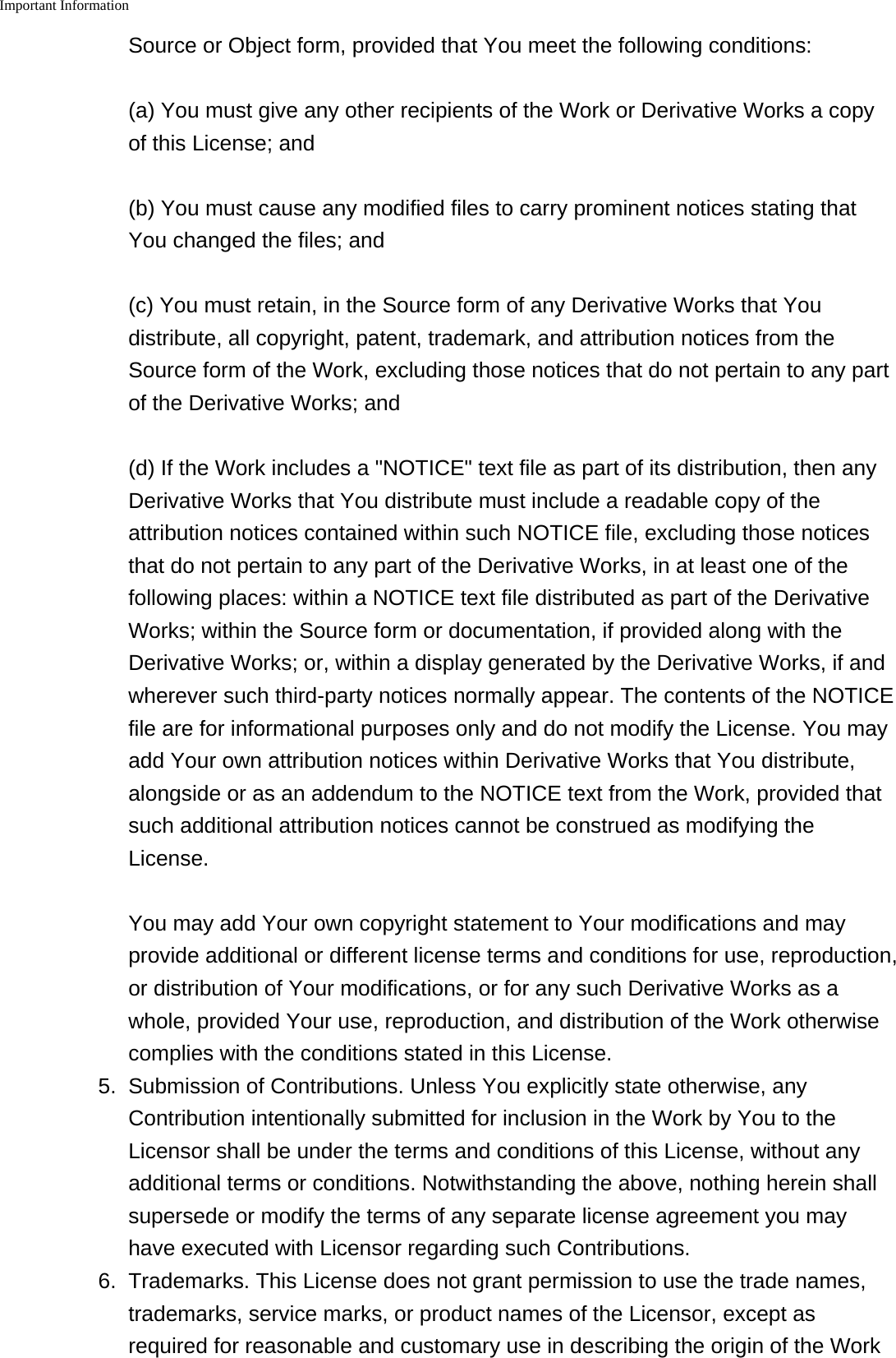 Important Information    Source or Object form, provided that You meet the following conditions:(a) You must give any other recipients of the Work or Derivative Works a copyof this License; and(b) You must cause any modified files to carry prominent notices stating thatYou changed the files; and(c) You must retain, in the Source form of any Derivative Works that Youdistribute, all copyright, patent, trademark, and attribution notices from theSource form of the Work, excluding those notices that do not pertain to any partof the Derivative Works; and(d) If the Work includes a "NOTICE" text file as part of its distribution, then anyDerivative Works that You distribute must include a readable copy of theattribution notices contained within such NOTICE file, excluding those noticesthat do not pertain to any part of the Derivative Works, in at least one of thefollowing places: within a NOTICE text file distributed as part of the DerivativeWorks; within the Source form or documentation, if provided along with theDerivative Works; or, within a display generated by the Derivative Works, if andwherever such third-party notices normally appear. The contents of the NOTICEfile are for informational purposes only and do not modify the License. You mayadd Your own attribution notices within Derivative Works that You distribute,alongside or as an addendum to the NOTICE text from the Work, provided thatsuch additional attribution notices cannot be construed as modifying theLicense.You may add Your own copyright statement to Your modifications and mayprovide additional or different license terms and conditions for use, reproduction,or distribution of Your modifications, or for any such Derivative Works as awhole, provided Your use, reproduction, and distribution of the Work otherwisecomplies with the conditions stated in this License.5. Submission of Contributions. Unless You explicitly state otherwise, anyContribution intentionally submitted for inclusion in the Work by You to theLicensor shall be under the terms and conditions of this License, without anyadditional terms or conditions. Notwithstanding the above, nothing herein shallsupersede or modify the terms of any separate license agreement you mayhave executed with Licensor regarding such Contributions.6. Trademarks. This License does not grant permission to use the trade names,trademarks, service marks, or product names of the Licensor, except asrequired for reasonable and customary use in describing the origin of the Work