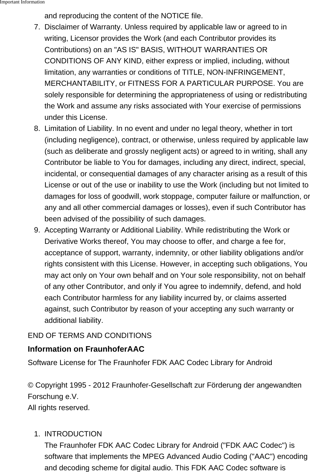 Important Information    and reproducing the content of the NOTICE file.7. Disclaimer of Warranty. Unless required by applicable law or agreed to inwriting, Licensor provides the Work (and each Contributor provides itsContributions) on an "AS IS" BASIS, WITHOUT WARRANTIES ORCONDITIONS OF ANY KIND, either express or implied, including, withoutlimitation, any warranties or conditions of TITLE, NON-INFRINGEMENT,MERCHANTABILITY, or FITNESS FOR A PARTICULAR PURPOSE. You aresolely responsible for determining the appropriateness of using or redistributingthe Work and assume any risks associated with Your exercise of permissionsunder this License.8.Limitation of Liability. In no event and under no legal theory, whether in tort(including negligence), contract, or otherwise, unless required by applicable law(such as deliberate and grossly negligent acts) or agreed to in writing, shall anyContributor be liable to You for damages, including any direct, indirect, special,incidental, or consequential damages of any character arising as a result of thisLicense or out of the use or inability to use the Work (including but not limited todamages for loss of goodwill, work stoppage, computer failure or malfunction, orany and all other commercial damages or losses), even if such Contributor hasbeen advised of the possibility of such damages.9. Accepting Warranty or Additional Liability. While redistributing the Work orDerivative Works thereof, You may choose to offer, and charge a fee for,acceptance of support, warranty, indemnity, or other liability obligations and/orrights consistent with this License. However, in accepting such obligations, Youmay act only on Your own behalf and on Your sole responsibility, not on behalfof any other Contributor, and only if You agree to indemnify, defend, and holdeach Contributor harmless for any liability incurred by, or claims assertedagainst, such Contributor by reason of your accepting any such warranty oradditional liability.END OF TERMS AND CONDITIONSInformation on FraunhoferAACSoftware License for The Fraunhofer FDK AAC Codec Library for Android&copy; Copyright 1995 - 2012 Fraunhofer-Gesellschaft zur F&ouml;rderung der angewandtenForschung e.V. All rights reserved.1. INTRODUCTIONThe Fraunhofer FDK AAC Codec Library for Android ("FDK AAC Codec") issoftware that implements the MPEG Advanced Audio Coding ("AAC") encodingand decoding scheme for digital audio. This FDK AAC Codec software is