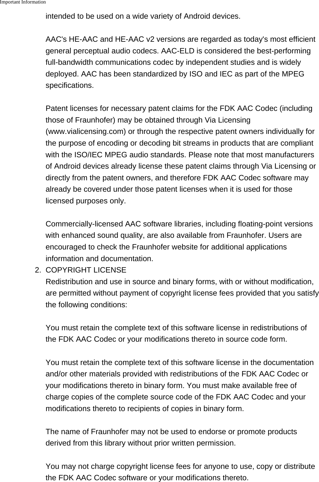 Important Information    intended to be used on a wide variety of Android devices. AAC's HE-AAC and HE-AAC v2 versions are regarded as today's most efficientgeneral perceptual audio codecs. AAC-ELD is considered the best-performingfull-bandwidth communications codec by independent studies and is widelydeployed. AAC has been standardized by ISO and IEC as part of the MPEGspecifications. Patent licenses for necessary patent claims for the FDK AAC Codec (includingthose of Fraunhofer) may be obtained through Via Licensing(www.vialicensing.com) or through the respective patent owners individually forthe purpose of encoding or decoding bit streams in products that are compliantwith the ISO/IEC MPEG audio standards. Please note that most manufacturersof Android devices already license these patent claims through Via Licensing ordirectly from the patent owners, and therefore FDK AAC Codec software mayalready be covered under those patent licenses when it is used for thoselicensed purposes only. Commercially-licensed AAC software libraries, including floating-point versionswith enhanced sound quality, are also available from Fraunhofer. Users areencouraged to check the Fraunhofer website for additional applicationsinformation and documentation.2. COPYRIGHT LICENSERedistribution and use in source and binary forms, with or without modification,are permitted without payment of copyright license fees provided that you satisfythe following conditions:You must retain the complete text of this software license in redistributions ofthe FDK AAC Codec or your modifications thereto in source code form.You must retain the complete text of this software license in the documentationand/or other materials provided with redistributions of the FDK AAC Codec oryour modifications thereto in binary form. You must make available free ofcharge copies of the complete source code of the FDK AAC Codec and yourmodifications thereto to recipients of copies in binary form.The name of Fraunhofer may not be used to endorse or promote productsderived from this library without prior written permission.You may not charge copyright license fees for anyone to use, copy or distributethe FDK AAC Codec software or your modifications thereto.