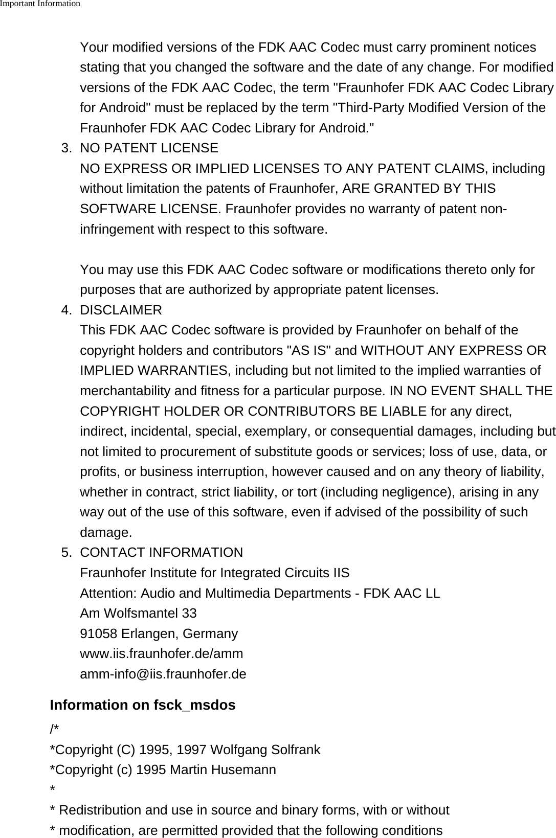 Important Information    Your modified versions of the FDK AAC Codec must carry prominent noticesstating that you changed the software and the date of any change. For modifiedversions of the FDK AAC Codec, the term "Fraunhofer FDK AAC Codec Libraryfor Android" must be replaced by the term "Third-Party Modified Version of theFraunhofer FDK AAC Codec Library for Android."3. NO PATENT LICENSENO EXPRESS OR IMPLIED LICENSES TO ANY PATENT CLAIMS, includingwithout limitation the patents of Fraunhofer, ARE GRANTED BY THISSOFTWARE LICENSE. Fraunhofer provides no warranty of patent non-infringement with respect to this software.You may use this FDK AAC Codec software or modifications thereto only forpurposes that are authorized by appropriate patent licenses.4. DISCLAIMERThis FDK AAC Codec software is provided by Fraunhofer on behalf of thecopyright holders and contributors "AS IS" and WITHOUT ANY EXPRESS ORIMPLIED WARRANTIES, including but not limited to the implied warranties ofmerchantability and fitness for a particular purpose. IN NO EVENT SHALL THECOPYRIGHT HOLDER OR CONTRIBUTORS BE LIABLE for any direct,indirect, incidental, special, exemplary, or consequential damages, including butnot limited to procurement of substitute goods or services; loss of use, data, orprofits, or business interruption, however caused and on any theory of liability,whether in contract, strict liability, or tort (including negligence), arising in anyway out of the use of this software, even if advised of the possibility of suchdamage.5. CONTACT INFORMATIONFraunhofer Institute for Integrated Circuits IISAttention: Audio and Multimedia Departments - FDK AAC LLAm Wolfsmantel 3391058 Erlangen, Germanywww.iis.fraunhofer.de/ammamm-info@iis.fraunhofer.deInformation on fsck_msdos/**Copyright (C) 1995, 1997 Wolfgang Solfrank*Copyright (c) 1995 Martin Husemann** Redistribution and use in source and binary forms, with or without * modification, are permitted provided that the following conditions