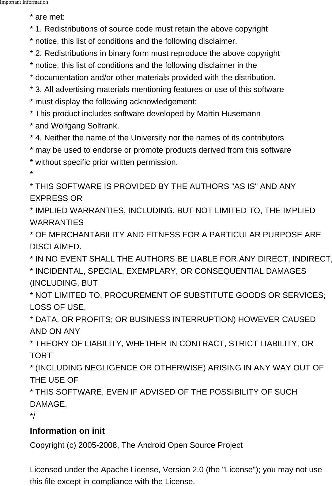 Important Information    * are met:* 1. Redistributions of source code must retain the above copyright*notice, this list of conditions and the following disclaimer.* 2. Redistributions in binary form must reproduce the above copyright*notice, this list of conditions and the following disclaimer in the* documentation and/or other materials provided with the distribution.*3. All advertising materials mentioning features or use of this software* must display the following acknowledgement:* This product includes software developed by Martin Husemann* and Wolfgang Solfrank.* 4. Neither the name of the University nor the names of its contributors* may be used to endorse or promote products derived from this software*without specific prior written permission.** THIS SOFTWARE IS PROVIDED BY THE AUTHORS "AS IS" AND ANYEXPRESS OR* IMPLIED WARRANTIES, INCLUDING, BUT NOT LIMITED TO, THE IMPLIEDWARRANTIES* OF MERCHANTABILITY AND FITNESS FOR A PARTICULAR PURPOSE AREDISCLAIMED.* IN NO EVENT SHALL THE AUTHORS BE LIABLE FOR ANY DIRECT, INDIRECT,* INCIDENTAL, SPECIAL, EXEMPLARY, OR CONSEQUENTIAL DAMAGES(INCLUDING, BUT* NOT LIMITED TO, PROCUREMENT OF SUBSTITUTE GOODS OR SERVICES;LOSS OF USE,* DATA, OR PROFITS; OR BUSINESS INTERRUPTION) HOWEVER CAUSEDAND ON ANY* THEORY OF LIABILITY, WHETHER IN CONTRACT, STRICT LIABILITY, ORTORT* (INCLUDING NEGLIGENCE OR OTHERWISE) ARISING IN ANY WAY OUT OFTHE USE OF* THIS SOFTWARE, EVEN IF ADVISED OF THE POSSIBILITY OF SUCHDAMAGE.*/Information on initCopyright (c) 2005-2008, The Android Open Source ProjectLicensed under the Apache License, Version 2.0 (the "License"); you may not usethis file except in compliance with the License.
