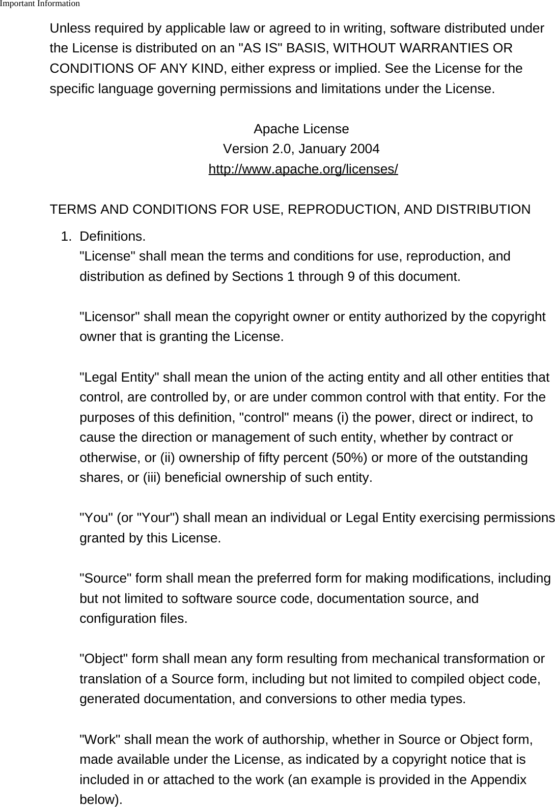 Important Information    Unless required by applicable law or agreed to in writing, software distributed underthe License is distributed on an "AS IS" BASIS, WITHOUT WARRANTIES ORCONDITIONS OF ANY KIND, either express or implied. See the License for thespecific language governing permissions and limitations under the License.Apache License Version 2.0, January 2004 http://www.apache.org/licenses/TERMS AND CONDITIONS FOR USE, REPRODUCTION, AND DISTRIBUTION1. Definitions."License" shall mean the terms and conditions for use, reproduction, anddistribution as defined by Sections 1 through 9 of this document."Licensor" shall mean the copyright owner or entity authorized by the copyrightowner that is granting the License."Legal Entity" shall mean the union of the acting entity and all other entities thatcontrol, are controlled by, or are under common control with that entity. For thepurposes of this definition, "control" means (i) the power, direct or indirect, tocause the direction or management of such entity, whether by contract orotherwise, or (ii) ownership of fifty percent (50%) or more of the outstandingshares, or (iii) beneficial ownership of such entity."You" (or "Your") shall mean an individual or Legal Entity exercising permissionsgranted by this License."Source" form shall mean the preferred form for making modifications, includingbut not limited to software source code, documentation source, andconfiguration files."Object" form shall mean any form resulting from mechanical transformation ortranslation of a Source form, including but not limited to compiled object code,generated documentation, and conversions to other media types."Work" shall mean the work of authorship, whether in Source or Object form,made available under the License, as indicated by a copyright notice that isincluded in or attached to the work (an example is provided in the Appendixbelow).