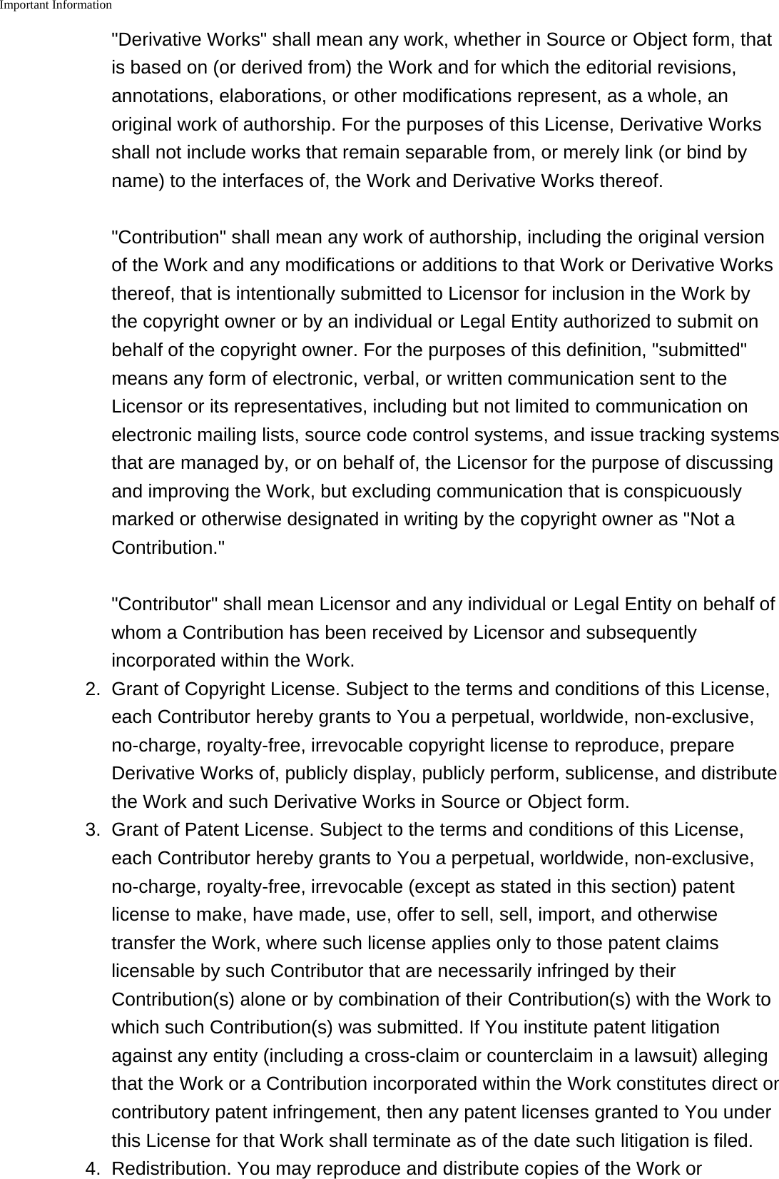 Important Information    "Derivative Works" shall mean any work, whether in Source or Object form, thatis based on (or derived from) the Work and for which the editorial revisions,annotations, elaborations, or other modifications represent, as a whole, anoriginal work of authorship. For the purposes of this License, Derivative Worksshall not include works that remain separable from, or merely link (or bind byname) to the interfaces of, the Work and Derivative Works thereof. "Contribution" shall mean any work of authorship, including the original versionof the Work and any modifications or additions to that Work or Derivative Worksthereof, that is intentionally submitted to Licensor for inclusion in the Work bythe copyright owner or by an individual or Legal Entity authorized to submit onbehalf of the copyright owner. For the purposes of this definition, "submitted"means any form of electronic, verbal, or written communication sent to theLicensor or its representatives, including but not limited to communication onelectronic mailing lists, source code control systems, and issue tracking systemsthat are managed by, or on behalf of, the Licensor for the purpose of discussingand improving the Work, but excluding communication that is conspicuouslymarked or otherwise designated in writing by the copyright owner as "Not aContribution." "Contributor" shall mean Licensor and any individual or Legal Entity on behalf ofwhom a Contribution has been received by Licensor and subsequentlyincorporated within the Work.2. Grant of Copyright License. Subject to the terms and conditions of this License,each Contributor hereby grants to You a perpetual, worldwide, non-exclusive,no-charge, royalty-free, irrevocable copyright license to reproduce, prepareDerivative Works of, publicly display, publicly perform, sublicense, and distributethe Work and such Derivative Works in Source or Object form.3. Grant of Patent License. Subject to the terms and conditions of this License,each Contributor hereby grants to You a perpetual, worldwide, non-exclusive,no-charge, royalty-free, irrevocable (except as stated in this section) patentlicense to make, have made, use, offer to sell, sell, import, and otherwisetransfer the Work, where such license applies only to those patent claimslicensable by such Contributor that are necessarily infringed by theirContribution(s) alone or by combination of their Contribution(s) with the Work towhich such Contribution(s) was submitted. If You institute patent litigationagainst any entity (including a cross-claim or counterclaim in a lawsuit) allegingthat the Work or a Contribution incorporated within the Work constitutes direct orcontributory patent infringement, then any patent licenses granted to You underthis License for that Work shall terminate as of the date such litigation is filed.4. Redistribution. You may reproduce and distribute copies of the Work or