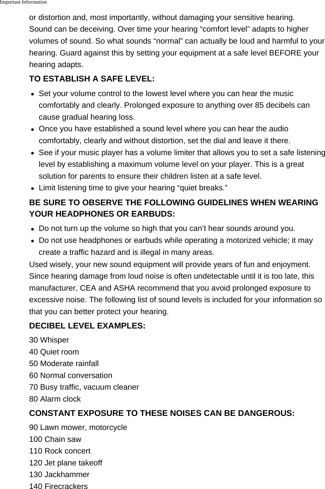 Important Informationor distortion and, most importantly, without damaging your sensitive hearing.Sound can be deceiving. Over time your hearing &ldquo;comfort level&rdquo; adapts to highervolumes of sound. So what sounds &ldquo;normal&rdquo; can actually be loud and harmful to yourhearing. Guard against this by setting your equipment at a safe level BEFORE yourhearing adapts.TO ESTABLISH A SAFE LEVEL:Set your volume control to the lowest level where you can hear the musiccomfortably and clearly. Prolonged exposure to anything over 85 decibels cancause gradual hearing loss.Once you have established a sound level where you can hear the audiocomfortably, clearly and without distortion, set the dial and leave it there.See if your music player has a volume limiter that allows you to set a safe listeninglevel by establishing a maximum volume level on your player. This is a greatsolution for parents to ensure their children listen at a safe level.Limit listening time to give your hearing &ldquo;quiet breaks.&rdquo;BE SURE TO OBSERVE THE FOLLOWING GUIDELINES WHEN WEARINGYOUR HEADPHONES OR EARBUDS:Do not turn up the volume so high that you can&rsquo;t hear sounds around you.Do not use headphones or earbuds while operating a motorized vehicle; it maycreate a traffic hazard and is illegal in many areas.Used wisely, your new sound equipment will provide years of fun and enjoyment.Since hearing damage from loud noise is often undetectable until it is too late, thismanufacturer, CEA and ASHA recommend that you avoid prolonged exposure toexcessive noise. The following list of sound levels is included for your information sothat you can better protect your hearing.DECIBEL LEVEL EXAMPLES:30 Whisper40 Quiet room50 Moderate rainfall60 Normal conversation70 Busy traffic, vacuum cleaner80 Alarm clockCONSTANT EXPOSURE TO THESE NOISES CAN BE DANGEROUS:90 Lawn mower, motorcycle100 Chain saw110 Rock concert120 Jet plane takeoff130 Jackhammer140 Firecrackers
