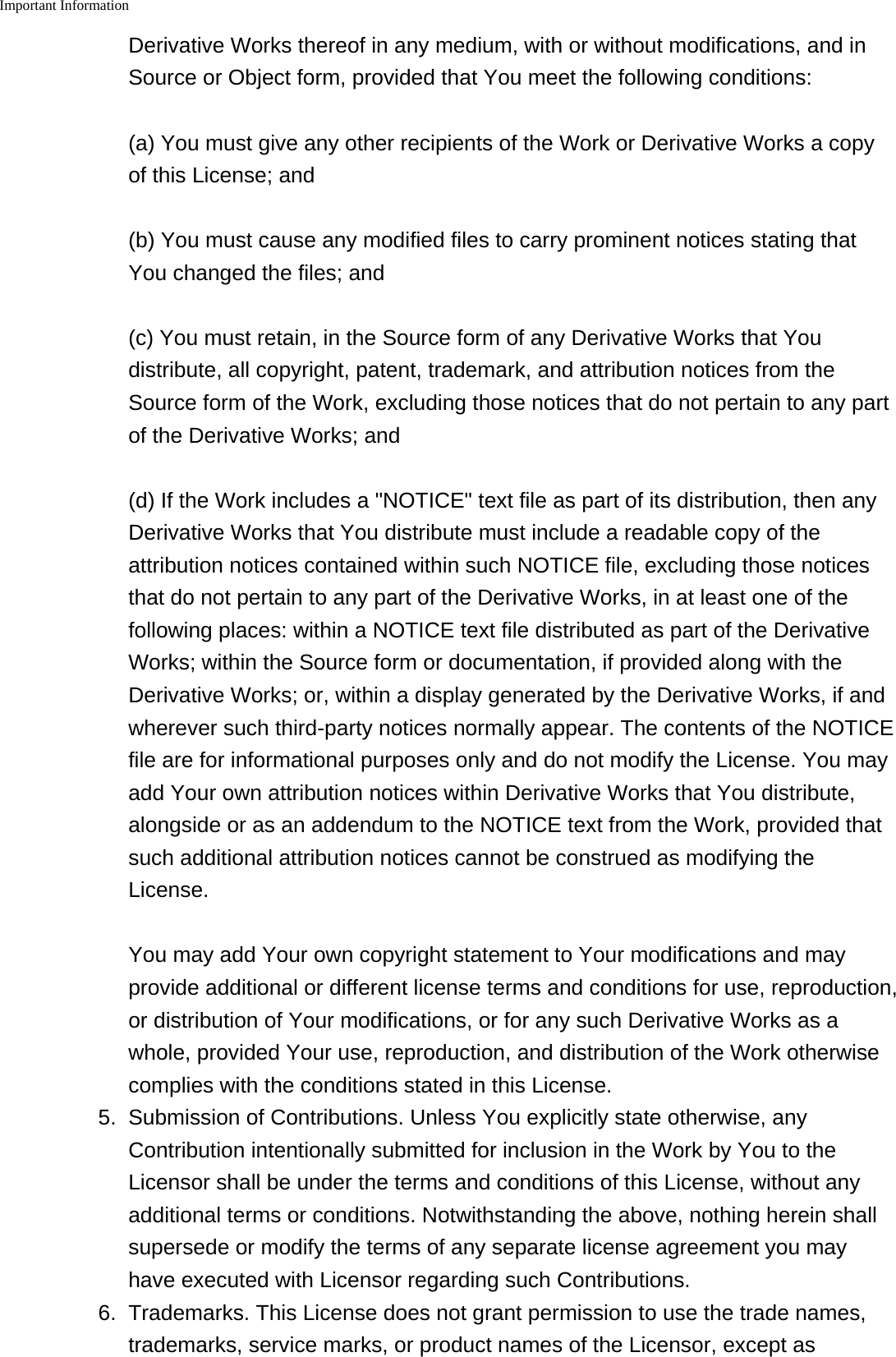 Important Information    Derivative Works thereof in any medium, with or without modifications, and inSource or Object form, provided that You meet the following conditions:(a) You must give any other recipients of the Work or Derivative Works a copyof this License; and(b) You must cause any modified files to carry prominent notices stating thatYou changed the files; and(c) You must retain, in the Source form of any Derivative Works that Youdistribute, all copyright, patent, trademark, and attribution notices from theSource form of the Work, excluding those notices that do not pertain to any partof the Derivative Works; and(d) If the Work includes a "NOTICE" text file as part of its distribution, then anyDerivative Works that You distribute must include a readable copy of theattribution notices contained within such NOTICE file, excluding those noticesthat do not pertain to any part of the Derivative Works, in at least one of thefollowing places: within a NOTICE text file distributed as part of the DerivativeWorks; within the Source form or documentation, if provided along with theDerivative Works; or, within a display generated by the Derivative Works, if andwherever such third-party notices normally appear. The contents of the NOTICEfile are for informational purposes only and do not modify the License. You mayadd Your own attribution notices within Derivative Works that You distribute,alongside or as an addendum to the NOTICE text from the Work, provided thatsuch additional attribution notices cannot be construed as modifying theLicense.You may add Your own copyright statement to Your modifications and mayprovide additional or different license terms and conditions for use, reproduction,or distribution of Your modifications, or for any such Derivative Works as awhole, provided Your use, reproduction, and distribution of the Work otherwisecomplies with the conditions stated in this License.5. Submission of Contributions. Unless You explicitly state otherwise, anyContribution intentionally submitted for inclusion in the Work by You to theLicensor shall be under the terms and conditions of this License, without anyadditional terms or conditions. Notwithstanding the above, nothing herein shallsupersede or modify the terms of any separate license agreement you mayhave executed with Licensor regarding such Contributions.6. Trademarks. This License does not grant permission to use the trade names,trademarks, service marks, or product names of the Licensor, except as