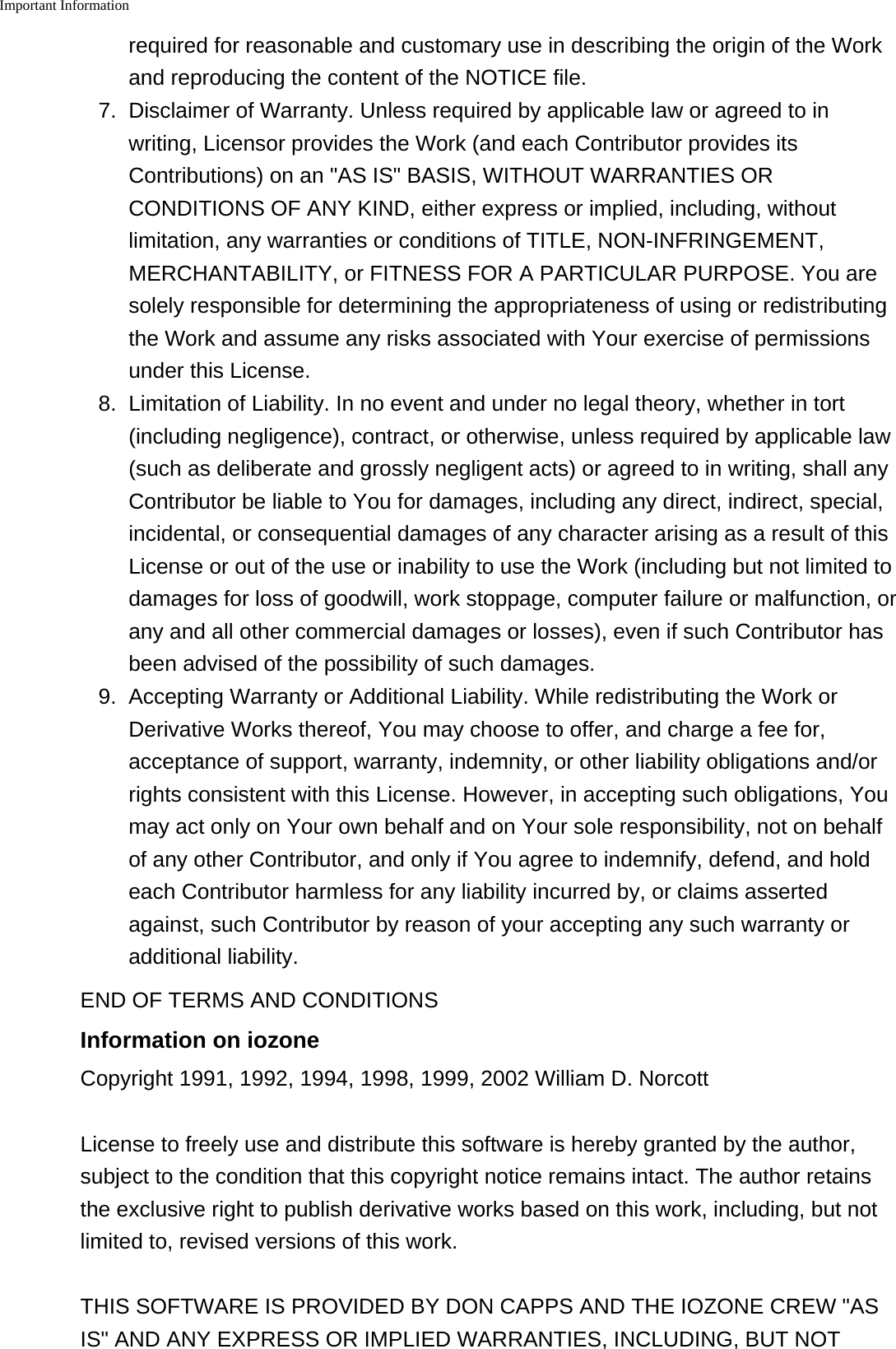 Important Information    required for reasonable and customary use in describing the origin of the Workand reproducing the content of the NOTICE file.7. Disclaimer of Warranty. Unless required by applicable law or agreed to inwriting, Licensor provides the Work (and each Contributor provides itsContributions) on an "AS IS" BASIS, WITHOUT WARRANTIES ORCONDITIONS OF ANY KIND, either express or implied, including, withoutlimitation, any warranties or conditions of TITLE, NON-INFRINGEMENT,MERCHANTABILITY, or FITNESS FOR A PARTICULAR PURPOSE. You aresolely responsible for determining the appropriateness of using or redistributingthe Work and assume any risks associated with Your exercise of permissionsunder this License.8. Limitation of Liability. In no event and under no legal theory, whether in tort(including negligence), contract, or otherwise, unless required by applicable law(such as deliberate and grossly negligent acts) or agreed to in writing, shall anyContributor be liable to You for damages, including any direct, indirect, special,incidental, or consequential damages of any character arising as a result of thisLicense or out of the use or inability to use the Work (including but not limited todamages for loss of goodwill, work stoppage, computer failure or malfunction, orany and all other commercial damages or losses), even if such Contributor hasbeen advised of the possibility of such damages.9. Accepting Warranty or Additional Liability. While redistributing the Work orDerivative Works thereof, You may choose to offer, and charge a fee for,acceptance of support, warranty, indemnity, or other liability obligations and/orrights consistent with this License. However, in accepting such obligations, Youmay act only on Your own behalf and on Your sole responsibility, not on behalfof any other Contributor, and only if You agree to indemnify, defend, and holdeach Contributor harmless for any liability incurred by, or claims assertedagainst, such Contributor by reason of your accepting any such warranty oradditional liability.END OF TERMS AND CONDITIONSInformation on iozoneCopyright 1991, 1992, 1994, 1998, 1999, 2002 William D. NorcottLicense to freely use and distribute this software is hereby granted by the author,subject to the condition that this copyright notice remains intact. The author retainsthe exclusive right to publish derivative works based on this work, including, but notlimited to, revised versions of this work.THIS SOFTWARE IS PROVIDED BY DON CAPPS AND THE IOZONE CREW "ASIS" AND ANY EXPRESS OR IMPLIED WARRANTIES, INCLUDING, BUT NOT