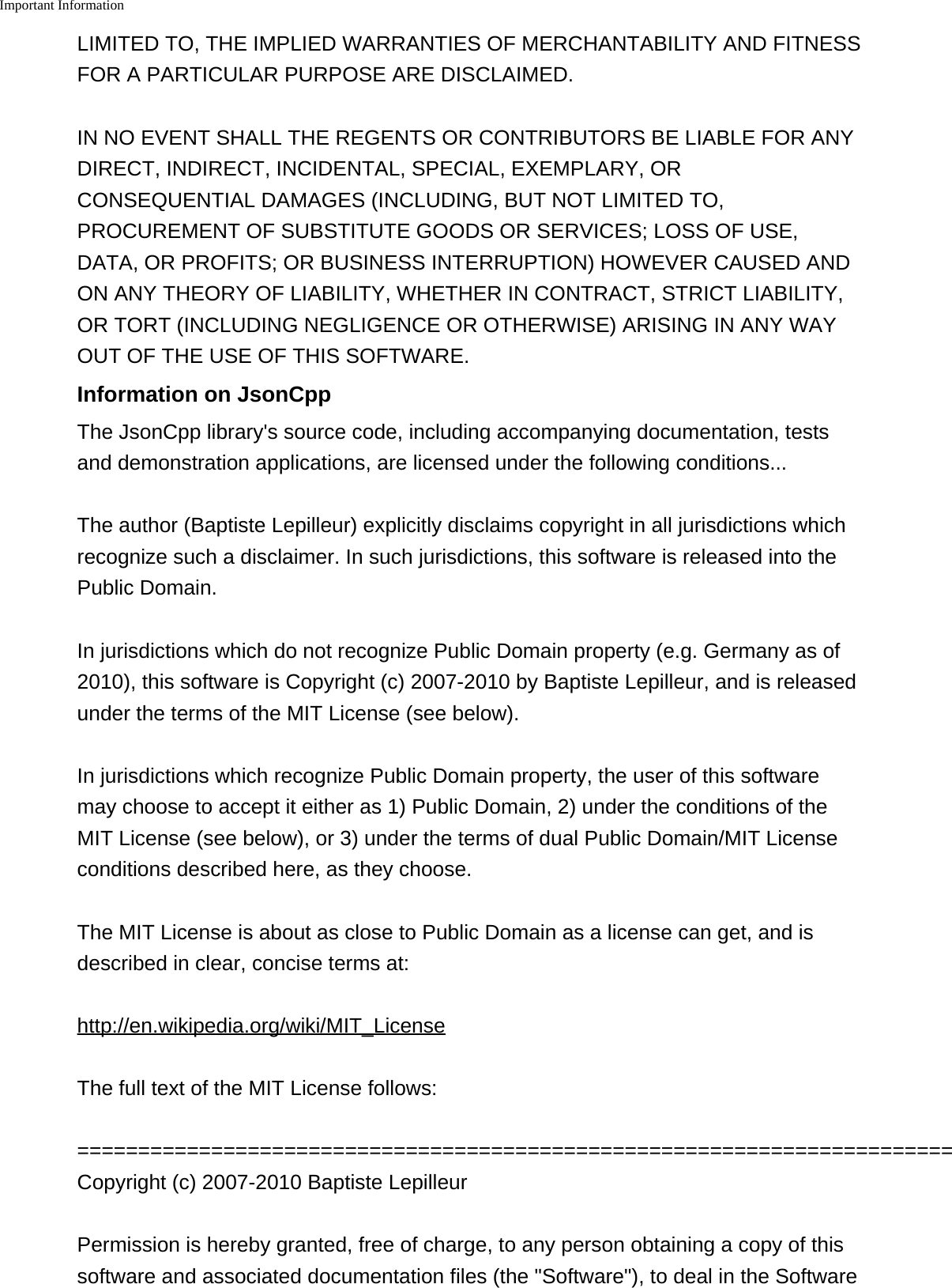 Important Information    LIMITED TO, THE IMPLIED WARRANTIES OF MERCHANTABILITY AND FITNESSFOR A PARTICULAR PURPOSE ARE DISCLAIMED.IN NO EVENT SHALL THE REGENTS OR CONTRIBUTORS BE LIABLE FOR ANYDIRECT, INDIRECT, INCIDENTAL, SPECIAL, EXEMPLARY, ORCONSEQUENTIAL DAMAGES (INCLUDING, BUT NOT LIMITED TO,PROCUREMENT OF SUBSTITUTE GOODS OR SERVICES; LOSS OF USE,DATA, OR PROFITS; OR BUSINESS INTERRUPTION) HOWEVER CAUSED ANDON ANY THEORY OF LIABILITY, WHETHER IN CONTRACT, STRICT LIABILITY,OR TORT (INCLUDING NEGLIGENCE OR OTHERWISE) ARISING IN ANY WAYOUT OF THE USE OF THIS SOFTWARE.Information on JsonCppThe JsonCpp library's source code, including accompanying documentation, testsand demonstration applications, are licensed under the following conditions...The author (Baptiste Lepilleur) explicitly disclaims copyright in all jurisdictions whichrecognize such a disclaimer. In such jurisdictions, this software is released into thePublic Domain.In jurisdictions which do not recognize Public Domain property (e.g. Germany as of2010), this software is Copyright (c) 2007-2010 by Baptiste Lepilleur, and is releasedunder the terms of the MIT License (see below).In jurisdictions which recognize Public Domain property, the user of this softwaremay choose to accept it either as 1) Public Domain, 2) under the conditions of theMIT License (see below), or 3) under the terms of dual Public Domain/MIT Licenseconditions described here, as they choose.The MIT License is about as close to Public Domain as a license can get, and isdescribed in clear, concise terms at:http://en.wikipedia.org/wiki/MIT_LicenseThe full text of the MIT License follows:========================================================================Copyright (c) 2007-2010 Baptiste LepilleurPermission is hereby granted, free of charge, to any person obtaining a copy of thissoftware and associated documentation files (the "Software"), to deal in the Software