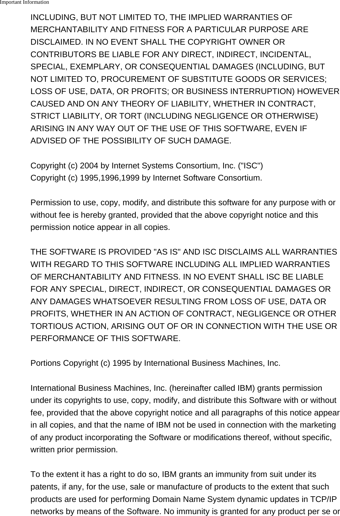 Important Information    INCLUDING, BUT NOT LIMITED TO, THE IMPLIED WARRANTIES OFMERCHANTABILITY AND FITNESS FOR A PARTICULAR PURPOSE AREDISCLAIMED. IN NO EVENT SHALL THE COPYRIGHT OWNER ORCONTRIBUTORS BE LIABLE FOR ANY DIRECT, INDIRECT, INCIDENTAL,SPECIAL, EXEMPLARY, OR CONSEQUENTIAL DAMAGES (INCLUDING, BUTNOT LIMITED TO, PROCUREMENT OF SUBSTITUTE GOODS OR SERVICES;LOSS OF USE, DATA, OR PROFITS; OR BUSINESS INTERRUPTION) HOWEVERCAUSED AND ON ANY THEORY OF LIABILITY, WHETHER IN CONTRACT,STRICT LIABILITY, OR TORT (INCLUDING NEGLIGENCE OR OTHERWISE)ARISING IN ANY WAY OUT OF THE USE OF THIS SOFTWARE, EVEN IFADVISED OF THE POSSIBILITY OF SUCH DAMAGE.Copyright (c) 2004 by Internet Systems Consortium, Inc. ("ISC") Copyright (c) 1995,1996,1999 by Internet Software Consortium.Permission to use, copy, modify, and distribute this software for any purpose with orwithout fee is hereby granted, provided that the above copyright notice and thispermission notice appear in all copies.THE SOFTWARE IS PROVIDED "AS IS" AND ISC DISCLAIMS ALL WARRANTIESWITH REGARD TO THIS SOFTWARE INCLUDING ALL IMPLIED WARRANTIESOF MERCHANTABILITY AND FITNESS. IN NO EVENT SHALL ISC BE LIABLEFOR ANY SPECIAL, DIRECT, INDIRECT, OR CONSEQUENTIAL DAMAGES ORANY DAMAGES WHATSOEVER RESULTING FROM LOSS OF USE, DATA ORPROFITS, WHETHER IN AN ACTION OF CONTRACT, NEGLIGENCE OR OTHERTORTIOUS ACTION, ARISING OUT OF OR IN CONNECTION WITH THE USE ORPERFORMANCE OF THIS SOFTWARE.Portions Copyright (c) 1995 by International Business Machines, Inc.International Business Machines, Inc. (hereinafter called IBM) grants permissionunder its copyrights to use, copy, modify, and distribute this Software with or withoutfee, provided that the above copyright notice and all paragraphs of this notice appearin all copies, and that the name of IBM not be used in connection with the marketingof any product incorporating the Software or modifications thereof, without specific,written prior permission.To the extent it has a right to do so, IBM grants an immunity from suit under itspatents, if any, for the use, sale or manufacture of products to the extent that suchproducts are used for performing Domain Name System dynamic updates in TCP/IPnetworks by means of the Software. No immunity is granted for any product per se or