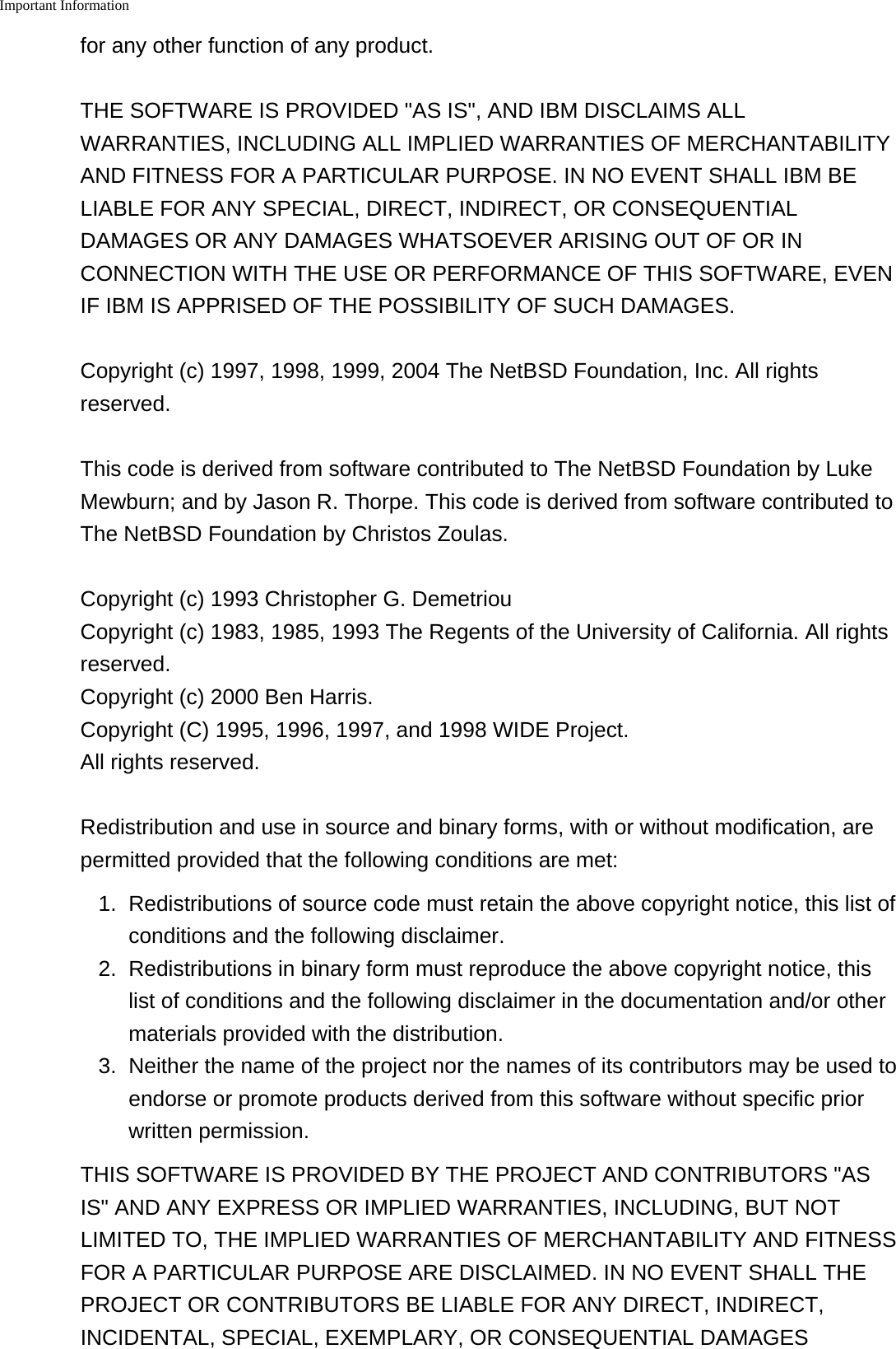 Important Information    for any other function of any product.THE SOFTWARE IS PROVIDED "AS IS", AND IBM DISCLAIMS ALLWARRANTIES, INCLUDING ALL IMPLIED WARRANTIES OF MERCHANTABILITYAND FITNESS FOR A PARTICULAR PURPOSE. IN NO EVENT SHALL IBM BELIABLE FOR ANY SPECIAL, DIRECT, INDIRECT, OR CONSEQUENTIALDAMAGES OR ANY DAMAGES WHATSOEVER ARISING OUT OF OR INCONNECTION WITH THE USE OR PERFORMANCE OF THIS SOFTWARE, EVENIF IBM IS APPRISED OF THE POSSIBILITY OF SUCH DAMAGES.Copyright (c) 1997, 1998, 1999, 2004 The NetBSD Foundation, Inc. All rightsreserved.This code is derived from software contributed to The NetBSD Foundation by LukeMewburn; and by Jason R. Thorpe. This code is derived from software contributed toThe NetBSD Foundation by Christos Zoulas.Copyright (c) 1993 Christopher G. Demetriou Copyright (c) 1983, 1985, 1993 The Regents of the University of California. All rightsreserved. Copyright (c) 2000 Ben Harris. Copyright (C) 1995, 1996, 1997, and 1998 WIDE Project. All rights reserved.Redistribution and use in source and binary forms, with or without modification, arepermitted provided that the following conditions are met:1.Redistributions of source code must retain the above copyright notice, this list ofconditions and the following disclaimer.2. Redistributions in binary form must reproduce the above copyright notice, thislist of conditions and the following disclaimer in the documentation and/or othermaterials provided with the distribution.3. Neither the name of the project nor the names of its contributors may be used toendorse or promote products derived from this software without specific priorwritten permission.THIS SOFTWARE IS PROVIDED BY THE PROJECT AND CONTRIBUTORS "ASIS" AND ANY EXPRESS OR IMPLIED WARRANTIES, INCLUDING, BUT NOTLIMITED TO, THE IMPLIED WARRANTIES OF MERCHANTABILITY AND FITNESSFOR A PARTICULAR PURPOSE ARE DISCLAIMED. IN NO EVENT SHALL THEPROJECT OR CONTRIBUTORS BE LIABLE FOR ANY DIRECT, INDIRECT,INCIDENTAL, SPECIAL, EXEMPLARY, OR CONSEQUENTIAL DAMAGES