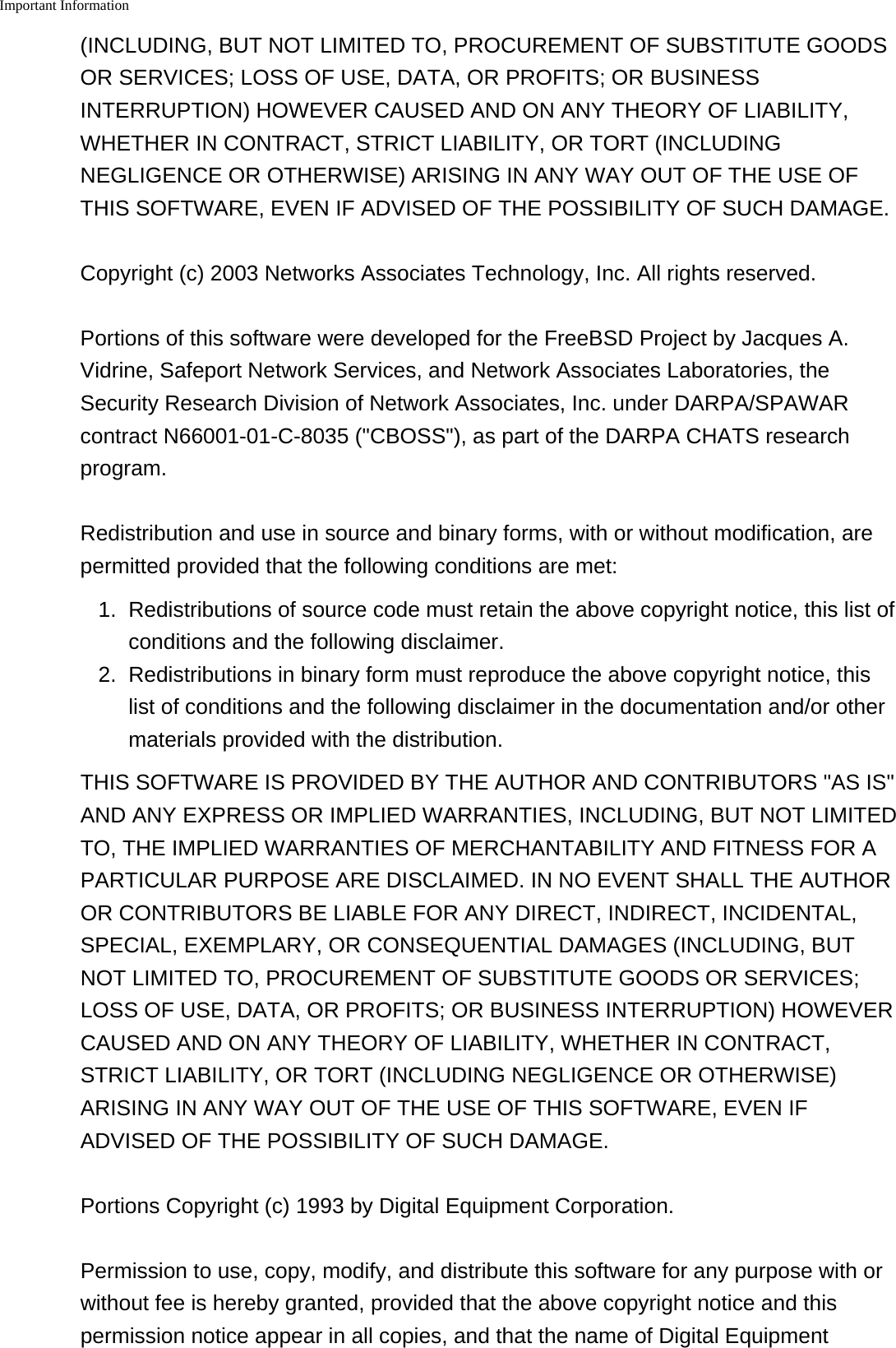 Important Information    (INCLUDING, BUT NOT LIMITED TO, PROCUREMENT OF SUBSTITUTE GOODSOR SERVICES; LOSS OF USE, DATA, OR PROFITS; OR BUSINESSINTERRUPTION) HOWEVER CAUSED AND ON ANY THEORY OF LIABILITY,WHETHER IN CONTRACT, STRICT LIABILITY, OR TORT (INCLUDINGNEGLIGENCE OR OTHERWISE) ARISING IN ANY WAY OUT OF THE USE OFTHIS SOFTWARE, EVEN IF ADVISED OF THE POSSIBILITY OF SUCH DAMAGE.Copyright (c) 2003 Networks Associates Technology, Inc. All rights reserved.Portions of this software were developed for the FreeBSD Project by Jacques A.Vidrine, Safeport Network Services, and Network Associates Laboratories, theSecurity Research Division of Network Associates, Inc. under DARPA/SPAWARcontract N66001-01-C-8035 ("CBOSS"), as part of the DARPA CHATS researchprogram.Redistribution and use in source and binary forms, with or without modification, arepermitted provided that the following conditions are met:1.Redistributions of source code must retain the above copyright notice, this list ofconditions and the following disclaimer.2. Redistributions in binary form must reproduce the above copyright notice, thislist of conditions and the following disclaimer in the documentation and/or othermaterials provided with the distribution.THIS SOFTWARE IS PROVIDED BY THE AUTHOR AND CONTRIBUTORS "AS IS"AND ANY EXPRESS OR IMPLIED WARRANTIES, INCLUDING, BUT NOT LIMITEDTO, THE IMPLIED WARRANTIES OF MERCHANTABILITY AND FITNESS FOR APARTICULAR PURPOSE ARE DISCLAIMED. IN NO EVENT SHALL THE AUTHOROR CONTRIBUTORS BE LIABLE FOR ANY DIRECT, INDIRECT, INCIDENTAL,SPECIAL, EXEMPLARY, OR CONSEQUENTIAL DAMAGES (INCLUDING, BUTNOT LIMITED TO, PROCUREMENT OF SUBSTITUTE GOODS OR SERVICES;LOSS OF USE, DATA, OR PROFITS; OR BUSINESS INTERRUPTION) HOWEVERCAUSED AND ON ANY THEORY OF LIABILITY, WHETHER IN CONTRACT,STRICT LIABILITY, OR TORT (INCLUDING NEGLIGENCE OR OTHERWISE)ARISING IN ANY WAY OUT OF THE USE OF THIS SOFTWARE, EVEN IFADVISED OF THE POSSIBILITY OF SUCH DAMAGE.Portions Copyright (c) 1993 by Digital Equipment Corporation.Permission to use, copy, modify, and distribute this software for any purpose with orwithout fee is hereby granted, provided that the above copyright notice and thispermission notice appear in all copies, and that the name of Digital Equipment