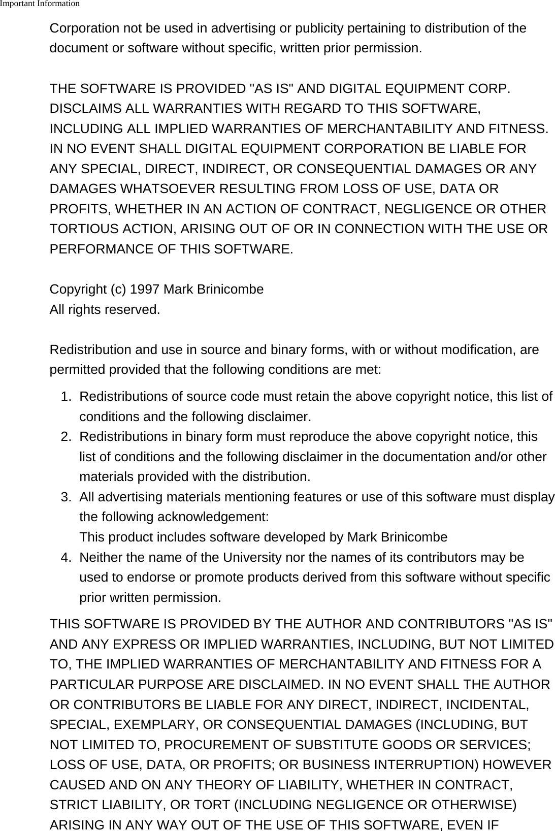 Important Information    Corporation not be used in advertising or publicity pertaining to distribution of thedocument or software without specific, written prior permission.THE SOFTWARE IS PROVIDED "AS IS" AND DIGITAL EQUIPMENT CORP.DISCLAIMS ALL WARRANTIES WITH REGARD TO THIS SOFTWARE,INCLUDING ALL IMPLIED WARRANTIES OF MERCHANTABILITY AND FITNESS.IN NO EVENT SHALL DIGITAL EQUIPMENT CORPORATION BE LIABLE FORANY SPECIAL, DIRECT, INDIRECT, OR CONSEQUENTIAL DAMAGES OR ANYDAMAGES WHATSOEVER RESULTING FROM LOSS OF USE, DATA ORPROFITS, WHETHER IN AN ACTION OF CONTRACT, NEGLIGENCE OR OTHERTORTIOUS ACTION, ARISING OUT OF OR IN CONNECTION WITH THE USE ORPERFORMANCE OF THIS SOFTWARE.Copyright (c) 1997 Mark Brinicombe All rights reserved.Redistribution and use in source and binary forms, with or without modification, arepermitted provided that the following conditions are met:1. Redistributions of source code must retain the above copyright notice, this list ofconditions and the following disclaimer.2. Redistributions in binary form must reproduce the above copyright notice, thislist of conditions and the following disclaimer in the documentation and/or othermaterials provided with the distribution.3. All advertising materials mentioning features or use of this software must displaythe following acknowledgement:This product includes software developed by Mark Brinicombe4. Neither the name of the University nor the names of its contributors may beused to endorse or promote products derived from this software without specificprior written permission.THIS SOFTWARE IS PROVIDED BY THE AUTHOR AND CONTRIBUTORS "AS IS"AND ANY EXPRESS OR IMPLIED WARRANTIES, INCLUDING, BUT NOT LIMITEDTO, THE IMPLIED WARRANTIES OF MERCHANTABILITY AND FITNESS FOR APARTICULAR PURPOSE ARE DISCLAIMED. IN NO EVENT SHALL THE AUTHOROR CONTRIBUTORS BE LIABLE FOR ANY DIRECT, INDIRECT, INCIDENTAL,SPECIAL, EXEMPLARY, OR CONSEQUENTIAL DAMAGES (INCLUDING, BUTNOT LIMITED TO, PROCUREMENT OF SUBSTITUTE GOODS OR SERVICES;LOSS OF USE, DATA, OR PROFITS; OR BUSINESS INTERRUPTION) HOWEVERCAUSED AND ON ANY THEORY OF LIABILITY, WHETHER IN CONTRACT,STRICT LIABILITY, OR TORT (INCLUDING NEGLIGENCE OR OTHERWISE)ARISING IN ANY WAY OUT OF THE USE OF THIS SOFTWARE, EVEN IF