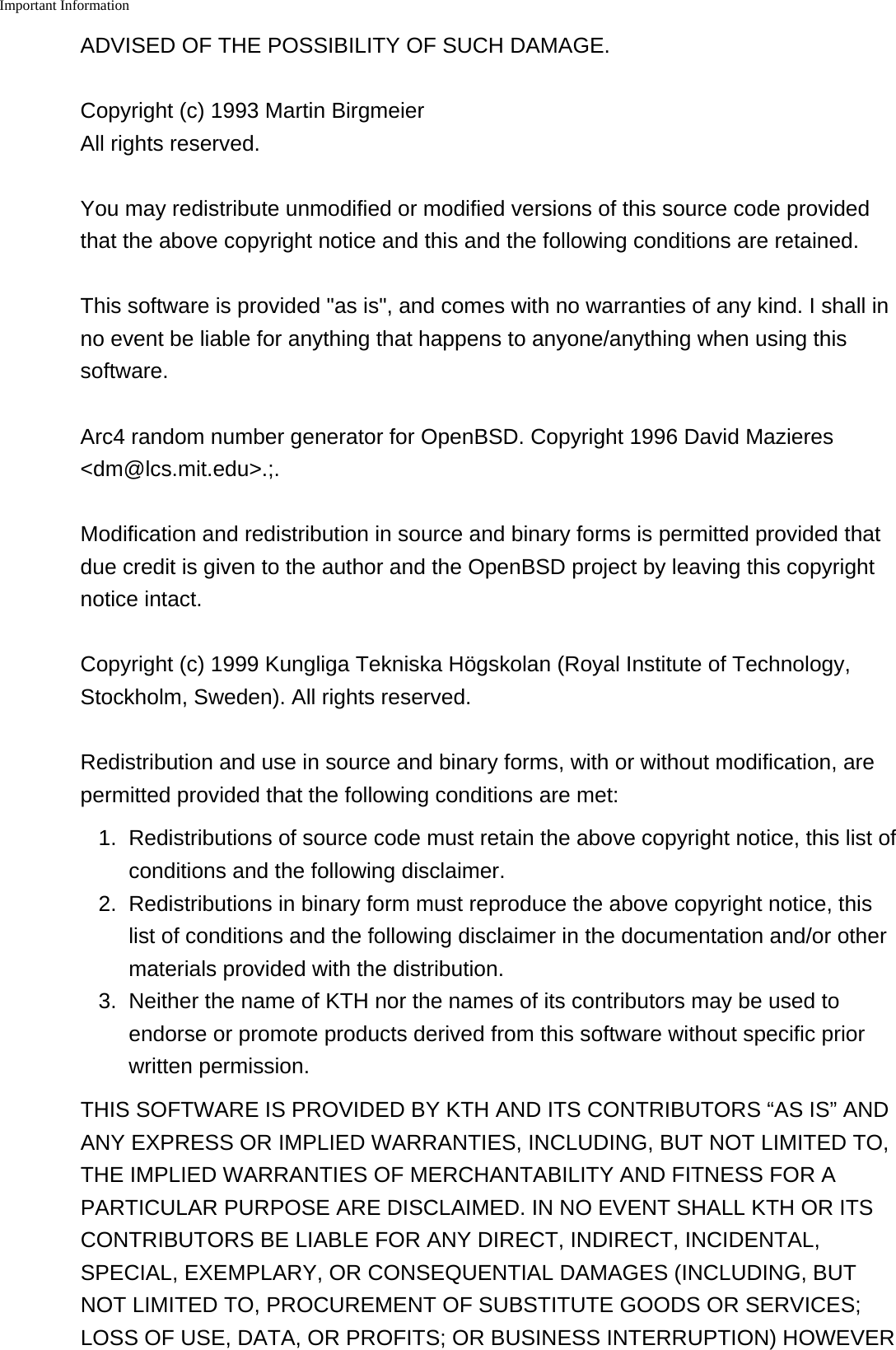 Important Information    ADVISED OF THE POSSIBILITY OF SUCH DAMAGE.Copyright (c) 1993 Martin Birgmeier All rights reserved.You may redistribute unmodified or modified versions of this source code providedthat the above copyright notice and this and the following conditions are retained.This software is provided "as is", and comes with no warranties of any kind. I shall inno event be liable for anything that happens to anyone/anything when using thissoftware.Arc4 random number generator for OpenBSD. Copyright 1996 David Mazieres<dm@lcs.mit.edu>.;.Modification and redistribution in source and binary forms is permitted provided thatdue credit is given to the author and the OpenBSD project by leaving this copyrightnotice intact.Copyright (c) 1999 Kungliga Tekniska H&ouml;gskolan (Royal Institute of Technology,Stockholm, Sweden). All rights reserved.Redistribution and use in source and binary forms, with or without modification, arepermitted provided that the following conditions are met:1.Redistributions of source code must retain the above copyright notice, this list ofconditions and the following disclaimer.2. Redistributions in binary form must reproduce the above copyright notice, thislist of conditions and the following disclaimer in the documentation and/or othermaterials provided with the distribution.3. Neither the name of KTH nor the names of its contributors may be used toendorse or promote products derived from this software without specific priorwritten permission.THIS SOFTWARE IS PROVIDED BY KTH AND ITS CONTRIBUTORS &ldquo;AS IS&rdquo; ANDANY EXPRESS OR IMPLIED WARRANTIES, INCLUDING, BUT NOT LIMITED TO,THE IMPLIED WARRANTIES OF MERCHANTABILITY AND FITNESS FOR APARTICULAR PURPOSE ARE DISCLAIMED. IN NO EVENT SHALL KTH OR ITSCONTRIBUTORS BE LIABLE FOR ANY DIRECT, INDIRECT, INCIDENTAL,SPECIAL, EXEMPLARY, OR CONSEQUENTIAL DAMAGES (INCLUDING, BUTNOT LIMITED TO, PROCUREMENT OF SUBSTITUTE GOODS OR SERVICES;LOSS OF USE, DATA, OR PROFITS; OR BUSINESS INTERRUPTION) HOWEVER