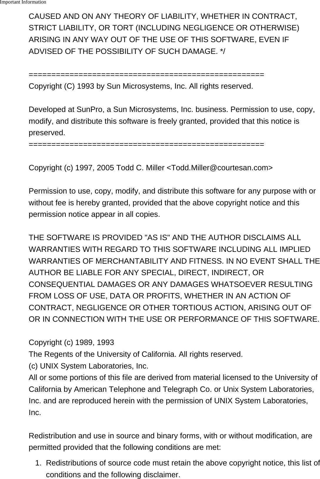 Important Information    CAUSED AND ON ANY THEORY OF LIABILITY, WHETHER IN CONTRACT,STRICT LIABILITY, OR TORT (INCLUDING NEGLIGENCE OR OTHERWISE)ARISING IN ANY WAY OUT OF THE USE OF THIS SOFTWARE, EVEN IFADVISED OF THE POSSIBILITY OF SUCH DAMAGE. */====================================================Copyright (C) 1993 by Sun Microsystems, Inc. All rights reserved.Developed at SunPro, a Sun Microsystems, Inc. business. Permission to use, copy,modify, and distribute this software is freely granted, provided that this notice ispreserved.====================================================Copyright (c) 1997, 2005 Todd C. Miller <Todd.Miller@courtesan.com>Permission to use, copy, modify, and distribute this software for any purpose with orwithout fee is hereby granted, provided that the above copyright notice and thispermission notice appear in all copies.THE SOFTWARE IS PROVIDED "AS IS" AND THE AUTHOR DISCLAIMS ALLWARRANTIES WITH REGARD TO THIS SOFTWARE INCLUDING ALL IMPLIEDWARRANTIES OF MERCHANTABILITY AND FITNESS. IN NO EVENT SHALL THEAUTHOR BE LIABLE FOR ANY SPECIAL, DIRECT, INDIRECT, ORCONSEQUENTIAL DAMAGES OR ANY DAMAGES WHATSOEVER RESULTINGFROM LOSS OF USE, DATA OR PROFITS, WHETHER IN AN ACTION OFCONTRACT, NEGLIGENCE OR OTHER TORTIOUS ACTION, ARISING OUT OFOR IN CONNECTION WITH THE USE OR PERFORMANCE OF THIS SOFTWARE.Copyright (c) 1989, 1993 The Regents of the University of California. All rights reserved.(c) UNIX System Laboratories, Inc.All or some portions of this file are derived from material licensed to the University ofCalifornia by American Telephone and Telegraph Co. or Unix System Laboratories,Inc. and are reproduced herein with the permission of UNIX System Laboratories,Inc.Redistribution and use in source and binary forms, with or without modification, arepermitted provided that the following conditions are met:1. Redistributions of source code must retain the above copyright notice, this list ofconditions and the following disclaimer.