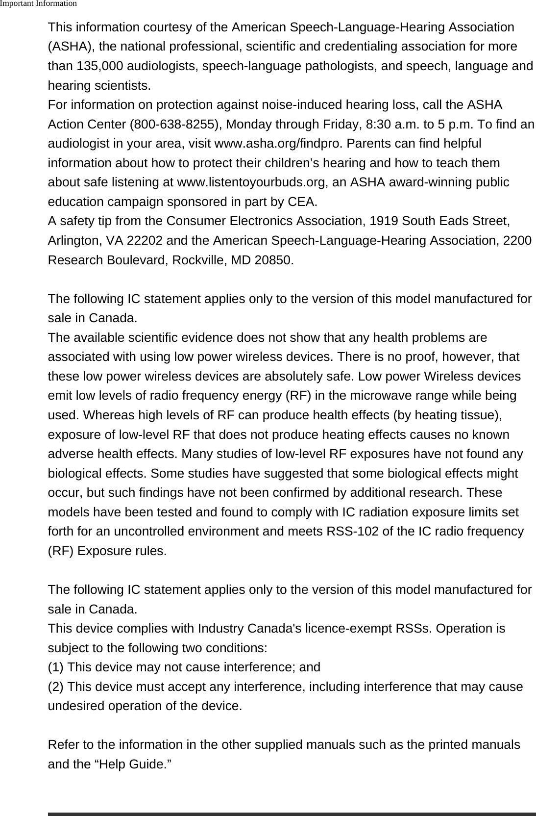 Important InformationThis information courtesy of the American Speech-Language-Hearing Association(ASHA), the national professional, scientific and credentialing association for morethan 135,000 audiologists, speech-language pathologists, and speech, language andhearing scientists.For information on protection against noise-induced hearing loss, call the ASHAAction Center (800-638-8255), Monday through Friday, 8:30 a.m. to 5 p.m. To find anaudiologist in your area, visit www.asha.org/findpro. Parents can find helpfulinformation about how to protect their children&rsquo;s hearing and how to teach themabout safe listening at www.listentoyourbuds.org, an ASHA award-winning publiceducation campaign sponsored in part by CEA.A safety tip from the Consumer Electronics Association, 1919 South Eads Street,Arlington, VA 22202 and the American Speech-Language-Hearing Association, 2200Research Boulevard, Rockville, MD 20850.The following IC statement applies only to the version of this model manufactured forsale in Canada.The available scientific evidence does not show that any health problems areassociated with using low power wireless devices. There is no proof, however, thatthese low power wireless devices are absolutely safe. Low power Wireless devicesemit low levels of radio frequency energy (RF) in the microwave range while beingused. Whereas high levels of RF can produce health effects (by heating tissue),exposure of low-level RF that does not produce heating effects causes no knownadverse health effects. Many studies of low-level RF exposures have not found anybiological effects. Some studies have suggested that some biological effects mightoccur, but such findings have not been confirmed by additional research. Thesemodels have been tested and found to comply with IC radiation exposure limits setforth for an uncontrolled environment and meets RSS-102 of the IC radio frequency(RF) Exposure rules.The following IC statement applies only to the version of this model manufactured forsale in Canada.This device complies with Industry Canada's licence-exempt RSSs. Operation issubject to the following two conditions:(1) This device may not cause interference; and(2) This device must accept any interference, including interference that may causeundesired operation of the device.Refer to the information in the other supplied manuals such as the printed manualsand the &ldquo;Help Guide.&rdquo;