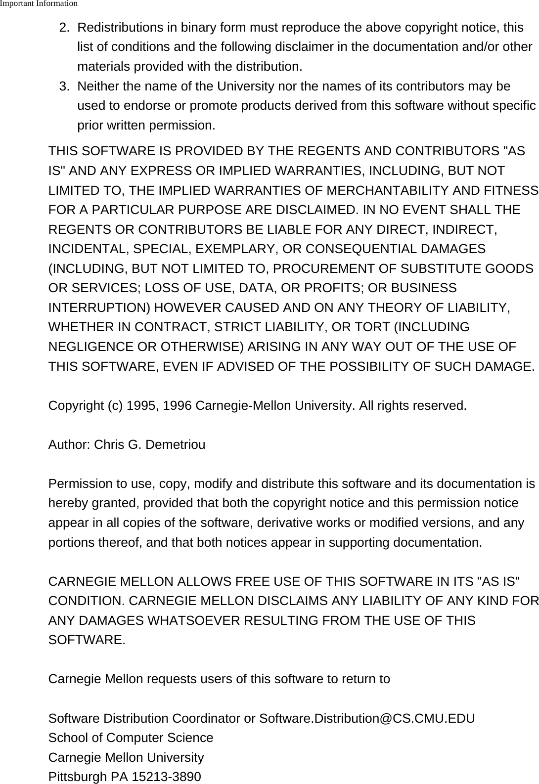 Important Information    2. Redistributions in binary form must reproduce the above copyright notice, thislist of conditions and the following disclaimer in the documentation and/or othermaterials provided with the distribution.3. Neither the name of the University nor the names of its contributors may beused to endorse or promote products derived from this software without specificprior written permission.THIS SOFTWARE IS PROVIDED BY THE REGENTS AND CONTRIBUTORS "ASIS" AND ANY EXPRESS OR IMPLIED WARRANTIES, INCLUDING, BUT NOTLIMITED TO, THE IMPLIED WARRANTIES OF MERCHANTABILITY AND FITNESSFOR A PARTICULAR PURPOSE ARE DISCLAIMED. IN NO EVENT SHALL THEREGENTS OR CONTRIBUTORS BE LIABLE FOR ANY DIRECT, INDIRECT,INCIDENTAL, SPECIAL, EXEMPLARY, OR CONSEQUENTIAL DAMAGES(INCLUDING, BUT NOT LIMITED TO, PROCUREMENT OF SUBSTITUTE GOODSOR SERVICES; LOSS OF USE, DATA, OR PROFITS; OR BUSINESSINTERRUPTION) HOWEVER CAUSED AND ON ANY THEORY OF LIABILITY,WHETHER IN CONTRACT, STRICT LIABILITY, OR TORT (INCLUDINGNEGLIGENCE OR OTHERWISE) ARISING IN ANY WAY OUT OF THE USE OFTHIS SOFTWARE, EVEN IF ADVISED OF THE POSSIBILITY OF SUCH DAMAGE.Copyright (c) 1995, 1996 Carnegie-Mellon University. All rights reserved.Author: Chris G. DemetriouPermission to use, copy, modify and distribute this software and its documentation ishereby granted, provided that both the copyright notice and this permission noticeappear in all copies of the software, derivative works or modified versions, and anyportions thereof, and that both notices appear in supporting documentation.CARNEGIE MELLON ALLOWS FREE USE OF THIS SOFTWARE IN ITS "AS IS"CONDITION. CARNEGIE MELLON DISCLAIMS ANY LIABILITY OF ANY KIND FORANY DAMAGES WHATSOEVER RESULTING FROM THE USE OF THISSOFTWARE.Carnegie Mellon requests users of this software to return toSoftware Distribution Coordinator or Software.Distribution@CS.CMU.EDU School of Computer Science Carnegie Mellon University Pittsburgh PA 15213-3890