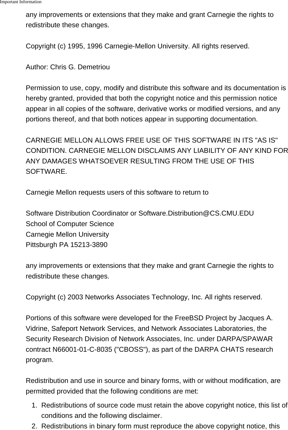 Important Information    any improvements or extensions that they make and grant Carnegie the rights toredistribute these changes.Copyright (c) 1995, 1996 Carnegie-Mellon University. All rights reserved.Author: Chris G. DemetriouPermission to use, copy, modify and distribute this software and its documentation ishereby granted, provided that both the copyright notice and this permission noticeappear in all copies of the software, derivative works or modified versions, and anyportions thereof, and that both notices appear in supporting documentation.CARNEGIE MELLON ALLOWS FREE USE OF THIS SOFTWARE IN ITS "AS IS"CONDITION. CARNEGIE MELLON DISCLAIMS ANY LIABILITY OF ANY KIND FORANY DAMAGES WHATSOEVER RESULTING FROM THE USE OF THISSOFTWARE.Carnegie Mellon requests users of this software to return toSoftware Distribution Coordinator or Software.Distribution@CS.CMU.EDU School of Computer Science Carnegie Mellon University Pittsburgh PA 15213-3890any improvements or extensions that they make and grant Carnegie the rights toredistribute these changes.Copyright (c) 2003 Networks Associates Technology, Inc. All rights reserved.Portions of this software were developed for the FreeBSD Project by Jacques A.Vidrine, Safeport Network Services, and Network Associates Laboratories, theSecurity Research Division of Network Associates, Inc. under DARPA/SPAWARcontract N66001-01-C-8035 ("CBOSS"), as part of the DARPA CHATS researchprogram.Redistribution and use in source and binary forms, with or without modification, arepermitted provided that the following conditions are met:1. Redistributions of source code must retain the above copyright notice, this list ofconditions and the following disclaimer.2. Redistributions in binary form must reproduce the above copyright notice, this