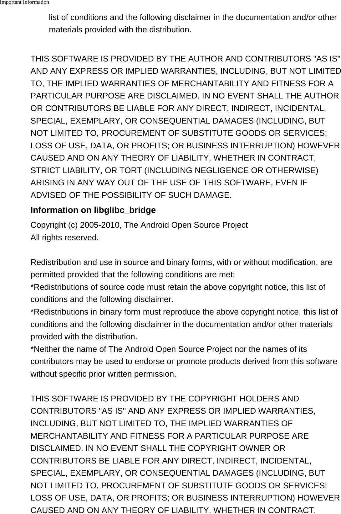 Important Information    list of conditions and the following disclaimer in the documentation and/or othermaterials provided with the distribution.THIS SOFTWARE IS PROVIDED BY THE AUTHOR AND CONTRIBUTORS "AS IS"AND ANY EXPRESS OR IMPLIED WARRANTIES, INCLUDING, BUT NOT LIMITEDTO, THE IMPLIED WARRANTIES OF MERCHANTABILITY AND FITNESS FOR APARTICULAR PURPOSE ARE DISCLAIMED. IN NO EVENT SHALL THE AUTHOROR CONTRIBUTORS BE LIABLE FOR ANY DIRECT, INDIRECT, INCIDENTAL,SPECIAL, EXEMPLARY, OR CONSEQUENTIAL DAMAGES (INCLUDING, BUTNOT LIMITED TO, PROCUREMENT OF SUBSTITUTE GOODS OR SERVICES;LOSS OF USE, DATA, OR PROFITS; OR BUSINESS INTERRUPTION) HOWEVERCAUSED AND ON ANY THEORY OF LIABILITY, WHETHER IN CONTRACT,STRICT LIABILITY, OR TORT (INCLUDING NEGLIGENCE OR OTHERWISE)ARISING IN ANY WAY OUT OF THE USE OF THIS SOFTWARE, EVEN IFADVISED OF THE POSSIBILITY OF SUCH DAMAGE.Information on libglibc_bridgeCopyright (c) 2005-2010, The Android Open Source ProjectAll rights reserved.Redistribution and use in source and binary forms, with or without modification, arepermitted provided that the following conditions are met:*Redistributions of source code must retain the above copyright notice, this list ofconditions and the following disclaimer.*Redistributions in binary form must reproduce the above copyright notice, this list ofconditions and the following disclaimer in the documentation and/or other materialsprovided with the distribution.*Neither the name of The Android Open Source Project nor the names of itscontributors may be used to endorse or promote products derived from this softwarewithout specific prior written permission.THIS SOFTWARE IS PROVIDED BY THE COPYRIGHT HOLDERS ANDCONTRIBUTORS "AS IS" AND ANY EXPRESS OR IMPLIED WARRANTIES,INCLUDING, BUT NOT LIMITED TO, THE IMPLIED WARRANTIES OFMERCHANTABILITY AND FITNESS FOR A PARTICULAR PURPOSE AREDISCLAIMED. IN NO EVENT SHALL THE COPYRIGHT OWNER ORCONTRIBUTORS BE LIABLE FOR ANY DIRECT, INDIRECT, INCIDENTAL,SPECIAL, EXEMPLARY, OR CONSEQUENTIAL DAMAGES (INCLUDING, BUTNOT LIMITED TO, PROCUREMENT OF SUBSTITUTE GOODS OR SERVICES;LOSS OF USE, DATA, OR PROFITS; OR BUSINESS INTERRUPTION) HOWEVERCAUSED AND ON ANY THEORY OF LIABILITY, WHETHER IN CONTRACT,