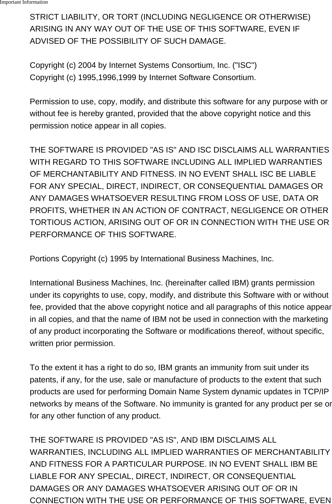 Important Information    STRICT LIABILITY, OR TORT (INCLUDING NEGLIGENCE OR OTHERWISE)ARISING IN ANY WAY OUT OF THE USE OF THIS SOFTWARE, EVEN IFADVISED OF THE POSSIBILITY OF SUCH DAMAGE.Copyright (c) 2004 by Internet Systems Consortium, Inc. ("ISC")Copyright (c) 1995,1996,1999 by Internet Software Consortium.Permission to use, copy, modify, and distribute this software for any purpose with orwithout fee is hereby granted, provided that the above copyright notice and thispermission notice appear in all copies.THE SOFTWARE IS PROVIDED "AS IS" AND ISC DISCLAIMS ALL WARRANTIESWITH REGARD TO THIS SOFTWARE INCLUDING ALL IMPLIED WARRANTIESOF MERCHANTABILITY AND FITNESS. IN NO EVENT SHALL ISC BE LIABLEFOR ANY SPECIAL, DIRECT, INDIRECT, OR CONSEQUENTIAL DAMAGES ORANY DAMAGES WHATSOEVER RESULTING FROM LOSS OF USE, DATA ORPROFITS, WHETHER IN AN ACTION OF CONTRACT, NEGLIGENCE OR OTHERTORTIOUS ACTION, ARISING OUT OF OR IN CONNECTION WITH THE USE ORPERFORMANCE OF THIS SOFTWARE.Portions Copyright (c) 1995 by International Business Machines, Inc.International Business Machines, Inc. (hereinafter called IBM) grants permissionunder its copyrights to use, copy, modify, and distribute this Software with or withoutfee, provided that the above copyright notice and all paragraphs of this notice appearin all copies, and that the name of IBM not be used in connection with the marketingof any product incorporating the Software or modifications thereof, without specific,written prior permission.To the extent it has a right to do so, IBM grants an immunity from suit under itspatents, if any, for the use, sale or manufacture of products to the extent that suchproducts are used for performing Domain Name System dynamic updates in TCP/IPnetworks by means of the Software. No immunity is granted for any product per se orfor any other function of any product.THE SOFTWARE IS PROVIDED "AS IS", AND IBM DISCLAIMS ALLWARRANTIES, INCLUDING ALL IMPLIED WARRANTIES OF MERCHANTABILITYAND FITNESS FOR A PARTICULAR PURPOSE. IN NO EVENT SHALL IBM BELIABLE FOR ANY SPECIAL, DIRECT, INDIRECT, OR CONSEQUENTIALDAMAGES OR ANY DAMAGES WHATSOEVER ARISING OUT OF OR INCONNECTION WITH THE USE OR PERFORMANCE OF THIS SOFTWARE, EVEN