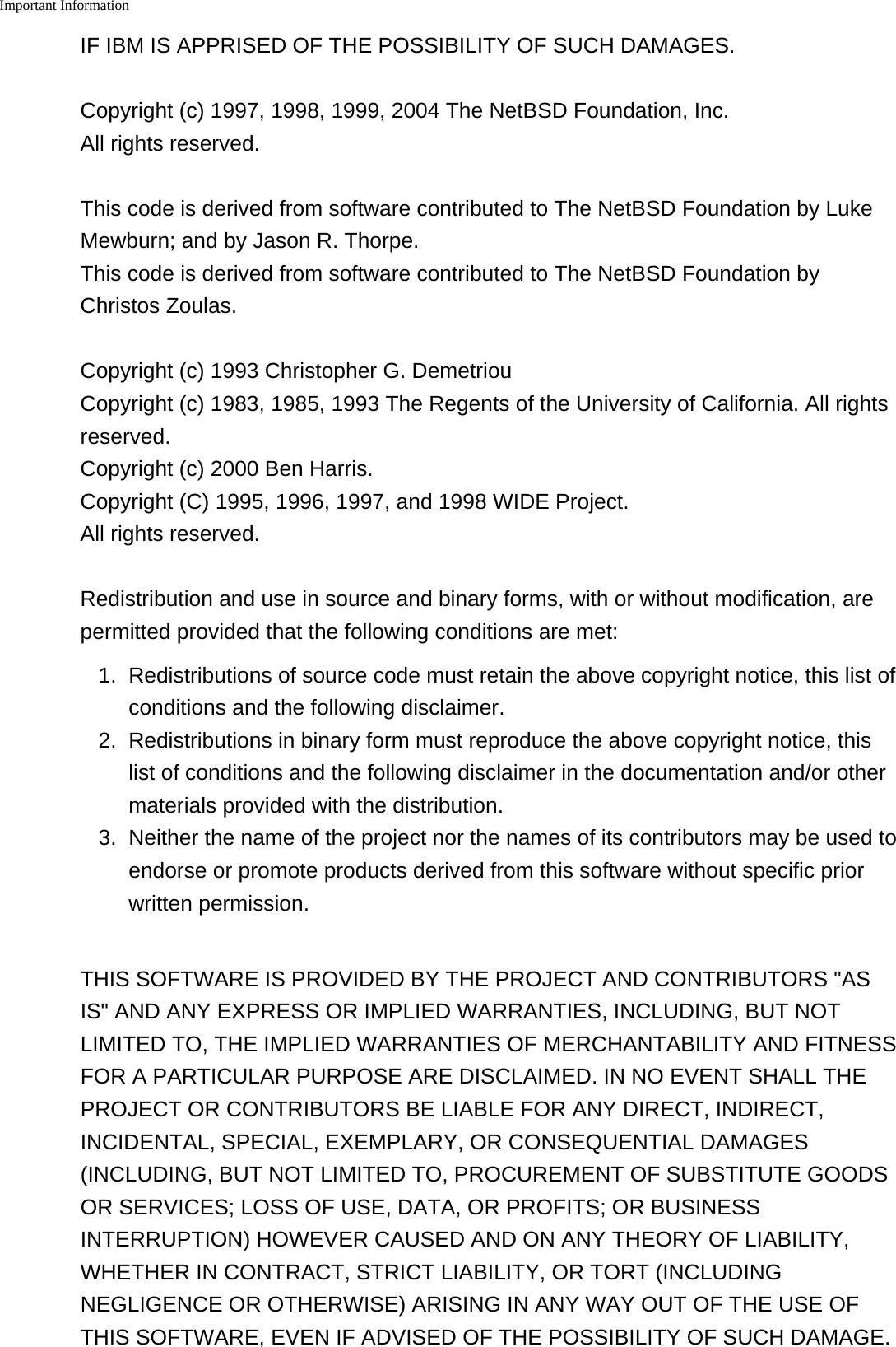 Important Information    IF IBM IS APPRISED OF THE POSSIBILITY OF SUCH DAMAGES.Copyright (c) 1997, 1998, 1999, 2004 The NetBSD Foundation, Inc.All rights reserved.This code is derived from software contributed to The NetBSD Foundation by LukeMewburn; and by Jason R. Thorpe.This code is derived from software contributed to The NetBSD Foundation byChristos Zoulas.Copyright (c) 1993 Christopher G. DemetriouCopyright (c) 1983, 1985, 1993 The Regents of the University of California. All rightsreserved.Copyright (c) 2000 Ben Harris.Copyright (C) 1995, 1996, 1997, and 1998 WIDE Project.All rights reserved.Redistribution and use in source and binary forms, with or without modification, arepermitted provided that the following conditions are met:1. Redistributions of source code must retain the above copyright notice, this list ofconditions and the following disclaimer.2. Redistributions in binary form must reproduce the above copyright notice, thislist of conditions and the following disclaimer in the documentation and/or othermaterials provided with the distribution.3.Neither the name of the project nor the names of its contributors may be used toendorse or promote products derived from this software without specific priorwritten permission.THIS SOFTWARE IS PROVIDED BY THE PROJECT AND CONTRIBUTORS "ASIS" AND ANY EXPRESS OR IMPLIED WARRANTIES, INCLUDING, BUT NOTLIMITED TO, THE IMPLIED WARRANTIES OF MERCHANTABILITY AND FITNESSFOR A PARTICULAR PURPOSE ARE DISCLAIMED. IN NO EVENT SHALL THEPROJECT OR CONTRIBUTORS BE LIABLE FOR ANY DIRECT, INDIRECT,INCIDENTAL, SPECIAL, EXEMPLARY, OR CONSEQUENTIAL DAMAGES(INCLUDING, BUT NOT LIMITED TO, PROCUREMENT OF SUBSTITUTE GOODSOR SERVICES; LOSS OF USE, DATA, OR PROFITS; OR BUSINESSINTERRUPTION) HOWEVER CAUSED AND ON ANY THEORY OF LIABILITY,WHETHER IN CONTRACT, STRICT LIABILITY, OR TORT (INCLUDINGNEGLIGENCE OR OTHERWISE) ARISING IN ANY WAY OUT OF THE USE OFTHIS SOFTWARE, EVEN IF ADVISED OF THE POSSIBILITY OF SUCH DAMAGE.