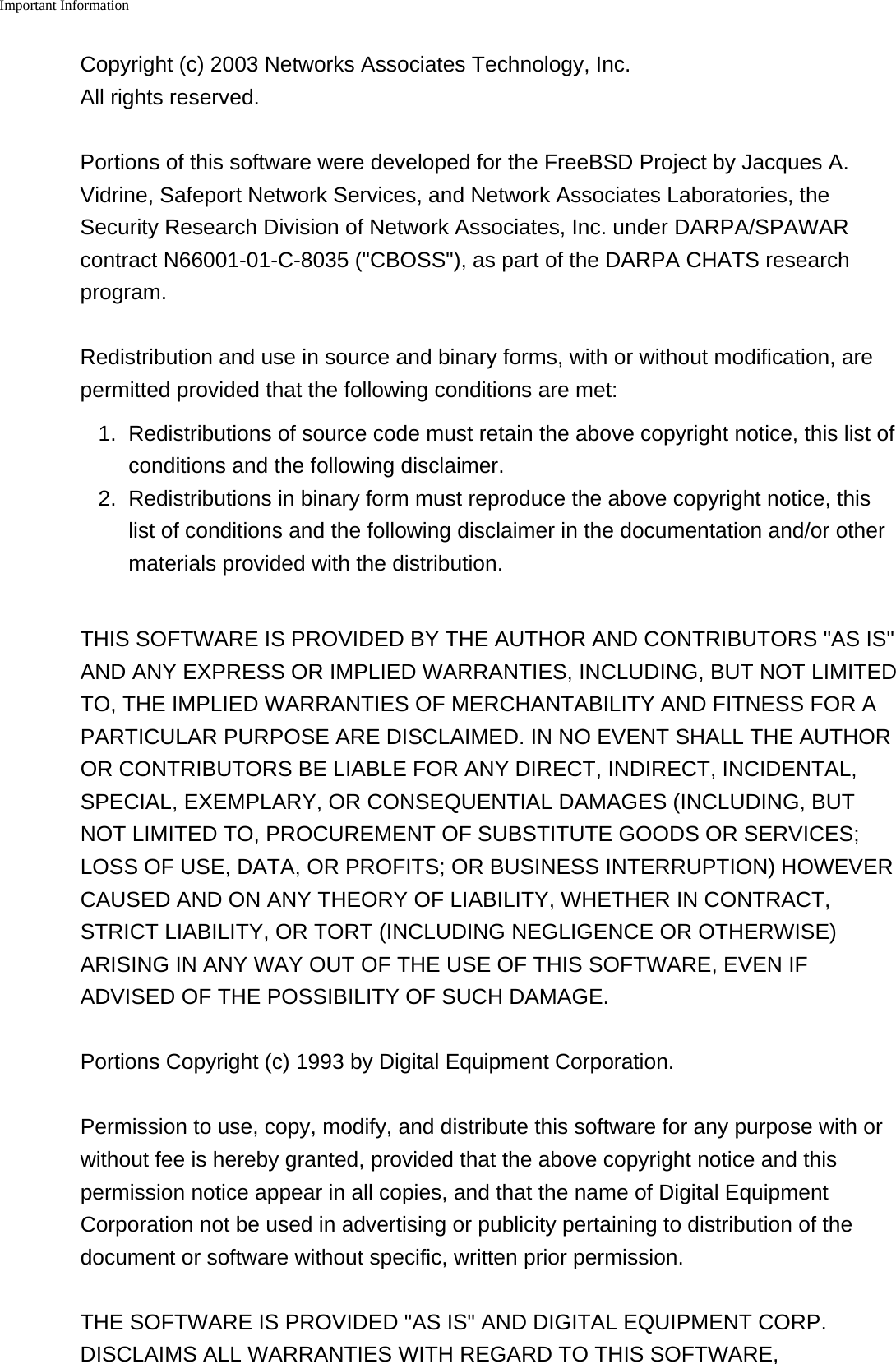 Important Information    Copyright (c) 2003 Networks Associates Technology, Inc.All rights reserved.Portions of this software were developed for the FreeBSD Project by Jacques A.Vidrine, Safeport Network Services, and Network Associates Laboratories, theSecurity Research Division of Network Associates, Inc. under DARPA/SPAWARcontract N66001-01-C-8035 ("CBOSS"), as part of the DARPA CHATS researchprogram.Redistribution and use in source and binary forms, with or without modification, arepermitted provided that the following conditions are met:1. Redistributions of source code must retain the above copyright notice, this list ofconditions and the following disclaimer.2. Redistributions in binary form must reproduce the above copyright notice, thislist of conditions and the following disclaimer in the documentation and/or othermaterials provided with the distribution.THIS SOFTWARE IS PROVIDED BY THE AUTHOR AND CONTRIBUTORS "AS IS"AND ANY EXPRESS OR IMPLIED WARRANTIES, INCLUDING, BUT NOT LIMITEDTO, THE IMPLIED WARRANTIES OF MERCHANTABILITY AND FITNESS FOR APARTICULAR PURPOSE ARE DISCLAIMED. IN NO EVENT SHALL THE AUTHOROR CONTRIBUTORS BE LIABLE FOR ANY DIRECT, INDIRECT, INCIDENTAL,SPECIAL, EXEMPLARY, OR CONSEQUENTIAL DAMAGES (INCLUDING, BUTNOT LIMITED TO, PROCUREMENT OF SUBSTITUTE GOODS OR SERVICES;LOSS OF USE, DATA, OR PROFITS; OR BUSINESS INTERRUPTION) HOWEVERCAUSED AND ON ANY THEORY OF LIABILITY, WHETHER IN CONTRACT,STRICT LIABILITY, OR TORT (INCLUDING NEGLIGENCE OR OTHERWISE)ARISING IN ANY WAY OUT OF THE USE OF THIS SOFTWARE, EVEN IFADVISED OF THE POSSIBILITY OF SUCH DAMAGE.Portions Copyright (c) 1993 by Digital Equipment Corporation.Permission to use, copy, modify, and distribute this software for any purpose with orwithout fee is hereby granted, provided that the above copyright notice and thispermission notice appear in all copies, and that the name of Digital EquipmentCorporation not be used in advertising or publicity pertaining to distribution of thedocument or software without specific, written prior permission.THE SOFTWARE IS PROVIDED "AS IS" AND DIGITAL EQUIPMENT CORP.DISCLAIMS ALL WARRANTIES WITH REGARD TO THIS SOFTWARE,