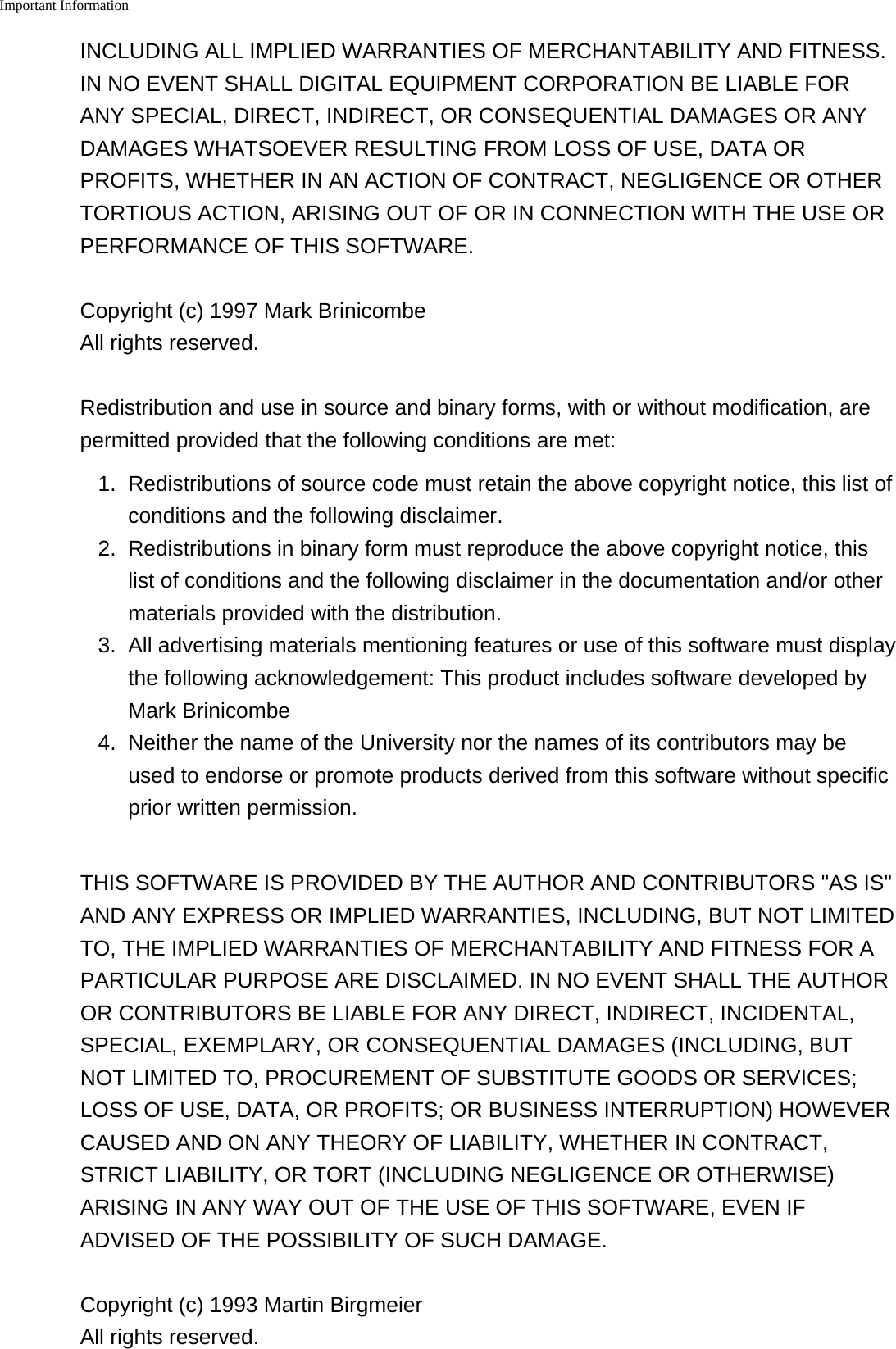Important Information    INCLUDING ALL IMPLIED WARRANTIES OF MERCHANTABILITY AND FITNESS.IN NO EVENT SHALL DIGITAL EQUIPMENT CORPORATION BE LIABLE FORANY SPECIAL, DIRECT, INDIRECT, OR CONSEQUENTIAL DAMAGES OR ANYDAMAGES WHATSOEVER RESULTING FROM LOSS OF USE, DATA ORPROFITS, WHETHER IN AN ACTION OF CONTRACT, NEGLIGENCE OR OTHERTORTIOUS ACTION, ARISING OUT OF OR IN CONNECTION WITH THE USE ORPERFORMANCE OF THIS SOFTWARE.Copyright (c) 1997 Mark BrinicombeAll rights reserved.Redistribution and use in source and binary forms, with or without modification, arepermitted provided that the following conditions are met:1. Redistributions of source code must retain the above copyright notice, this list ofconditions and the following disclaimer.2. Redistributions in binary form must reproduce the above copyright notice, thislist of conditions and the following disclaimer in the documentation and/or othermaterials provided with the distribution.3. All advertising materials mentioning features or use of this software must displaythe following acknowledgement: This product includes software developed byMark Brinicombe4. Neither the name of the University nor the names of its contributors may beused to endorse or promote products derived from this software without specificprior written permission.THIS SOFTWARE IS PROVIDED BY THE AUTHOR AND CONTRIBUTORS "AS IS"AND ANY EXPRESS OR IMPLIED WARRANTIES, INCLUDING, BUT NOT LIMITEDTO, THE IMPLIED WARRANTIES OF MERCHANTABILITY AND FITNESS FOR APARTICULAR PURPOSE ARE DISCLAIMED. IN NO EVENT SHALL THE AUTHOROR CONTRIBUTORS BE LIABLE FOR ANY DIRECT, INDIRECT, INCIDENTAL,SPECIAL, EXEMPLARY, OR CONSEQUENTIAL DAMAGES (INCLUDING, BUTNOT LIMITED TO, PROCUREMENT OF SUBSTITUTE GOODS OR SERVICES;LOSS OF USE, DATA, OR PROFITS; OR BUSINESS INTERRUPTION) HOWEVERCAUSED AND ON ANY THEORY OF LIABILITY, WHETHER IN CONTRACT,STRICT LIABILITY, OR TORT (INCLUDING NEGLIGENCE OR OTHERWISE)ARISING IN ANY WAY OUT OF THE USE OF THIS SOFTWARE, EVEN IFADVISED OF THE POSSIBILITY OF SUCH DAMAGE.Copyright (c) 1993 Martin BirgmeierAll rights reserved.