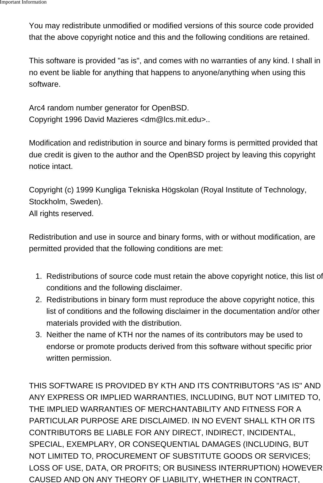 Important Information    You may redistribute unmodified or modified versions of this source code providedthat the above copyright notice and this and the following conditions are retained.This software is provided "as is", and comes with no warranties of any kind. I shall inno event be liable for anything that happens to anyone/anything when using thissoftware.Arc4 random number generator for OpenBSD.Copyright 1996 David Mazieres <dm@lcs.mit.edu>..Modification and redistribution in source and binary forms is permitted provided thatdue credit is given to the author and the OpenBSD project by leaving this copyrightnotice intact.Copyright (c) 1999 Kungliga Tekniska H&ouml;gskolan (Royal Institute of Technology,Stockholm, Sweden).All rights reserved.Redistribution and use in source and binary forms, with or without modification, arepermitted provided that the following conditions are met:1. Redistributions of source code must retain the above copyright notice, this list ofconditions and the following disclaimer.2. Redistributions in binary form must reproduce the above copyright notice, thislist of conditions and the following disclaimer in the documentation and/or othermaterials provided with the distribution.3.Neither the name of KTH nor the names of its contributors may be used toendorse or promote products derived from this software without specific priorwritten permission.THIS SOFTWARE IS PROVIDED BY KTH AND ITS CONTRIBUTORS "AS IS" ANDANY EXPRESS OR IMPLIED WARRANTIES, INCLUDING, BUT NOT LIMITED TO,THE IMPLIED WARRANTIES OF MERCHANTABILITY AND FITNESS FOR APARTICULAR PURPOSE ARE DISCLAIMED. IN NO EVENT SHALL KTH OR ITSCONTRIBUTORS BE LIABLE FOR ANY DIRECT, INDIRECT, INCIDENTAL,SPECIAL, EXEMPLARY, OR CONSEQUENTIAL DAMAGES (INCLUDING, BUTNOT LIMITED TO, PROCUREMENT OF SUBSTITUTE GOODS OR SERVICES;LOSS OF USE, DATA, OR PROFITS; OR BUSINESS INTERRUPTION) HOWEVERCAUSED AND ON ANY THEORY OF LIABILITY, WHETHER IN CONTRACT,