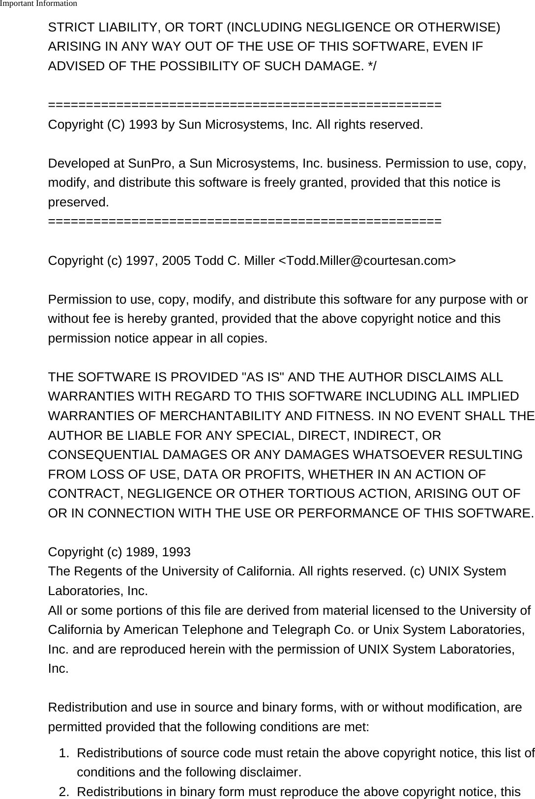 Important Information    STRICT LIABILITY, OR TORT (INCLUDING NEGLIGENCE OR OTHERWISE)ARISING IN ANY WAY OUT OF THE USE OF THIS SOFTWARE, EVEN IFADVISED OF THE POSSIBILITY OF SUCH DAMAGE. */====================================================Copyright (C) 1993 by Sun Microsystems, Inc. All rights reserved.Developed at SunPro, a Sun Microsystems, Inc. business. Permission to use, copy,modify, and distribute this software is freely granted, provided that this notice ispreserved.====================================================Copyright (c) 1997, 2005 Todd C. Miller <Todd.Miller@courtesan.com>Permission to use, copy, modify, and distribute this software for any purpose with orwithout fee is hereby granted, provided that the above copyright notice and thispermission notice appear in all copies.THE SOFTWARE IS PROVIDED "AS IS" AND THE AUTHOR DISCLAIMS ALLWARRANTIES WITH REGARD TO THIS SOFTWARE INCLUDING ALL IMPLIEDWARRANTIES OF MERCHANTABILITY AND FITNESS. IN NO EVENT SHALL THEAUTHOR BE LIABLE FOR ANY SPECIAL, DIRECT, INDIRECT, ORCONSEQUENTIAL DAMAGES OR ANY DAMAGES WHATSOEVER RESULTINGFROM LOSS OF USE, DATA OR PROFITS, WHETHER IN AN ACTION OFCONTRACT, NEGLIGENCE OR OTHER TORTIOUS ACTION, ARISING OUT OFOR IN CONNECTION WITH THE USE OR PERFORMANCE OF THIS SOFTWARE.Copyright (c) 1989, 1993The Regents of the University of California. All rights reserved. (c) UNIX SystemLaboratories, Inc.All or some portions of this file are derived from material licensed to the University ofCalifornia by American Telephone and Telegraph Co. or Unix System Laboratories,Inc. and are reproduced herein with the permission of UNIX System Laboratories,Inc.Redistribution and use in source and binary forms, with or without modification, arepermitted provided that the following conditions are met:1. Redistributions of source code must retain the above copyright notice, this list ofconditions and the following disclaimer.2.Redistributions in binary form must reproduce the above copyright notice, this
