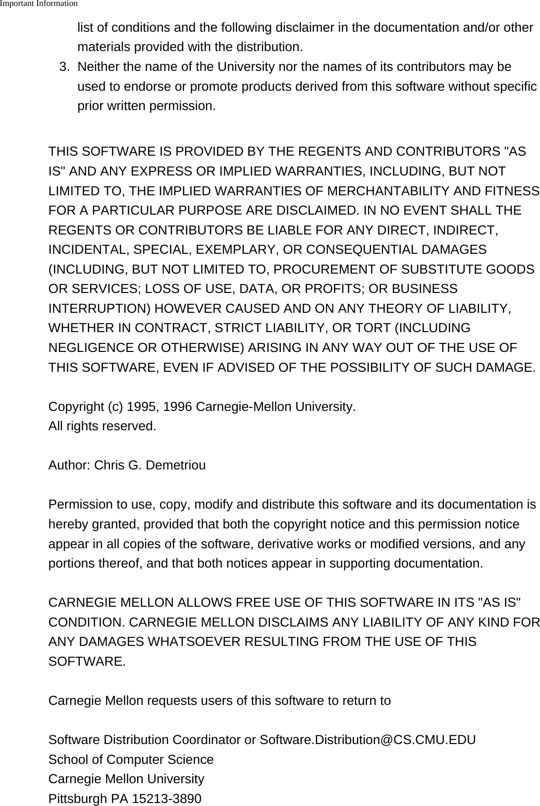 Important Information    list of conditions and the following disclaimer in the documentation and/or othermaterials provided with the distribution.3. Neither the name of the University nor the names of its contributors may beused to endorse or promote products derived from this software without specificprior written permission.THIS SOFTWARE IS PROVIDED BY THE REGENTS AND CONTRIBUTORS "ASIS" AND ANY EXPRESS OR IMPLIED WARRANTIES, INCLUDING, BUT NOTLIMITED TO, THE IMPLIED WARRANTIES OF MERCHANTABILITY AND FITNESSFOR A PARTICULAR PURPOSE ARE DISCLAIMED. IN NO EVENT SHALL THEREGENTS OR CONTRIBUTORS BE LIABLE FOR ANY DIRECT, INDIRECT,INCIDENTAL, SPECIAL, EXEMPLARY, OR CONSEQUENTIAL DAMAGES(INCLUDING, BUT NOT LIMITED TO, PROCUREMENT OF SUBSTITUTE GOODSOR SERVICES; LOSS OF USE, DATA, OR PROFITS; OR BUSINESSINTERRUPTION) HOWEVER CAUSED AND ON ANY THEORY OF LIABILITY,WHETHER IN CONTRACT, STRICT LIABILITY, OR TORT (INCLUDINGNEGLIGENCE OR OTHERWISE) ARISING IN ANY WAY OUT OF THE USE OFTHIS SOFTWARE, EVEN IF ADVISED OF THE POSSIBILITY OF SUCH DAMAGE.Copyright (c) 1995, 1996 Carnegie-Mellon University.All rights reserved.Author: Chris G. DemetriouPermission to use, copy, modify and distribute this software and its documentation ishereby granted, provided that both the copyright notice and this permission noticeappear in all copies of the software, derivative works or modified versions, and anyportions thereof, and that both notices appear in supporting documentation.CARNEGIE MELLON ALLOWS FREE USE OF THIS SOFTWARE IN ITS "AS IS"CONDITION. CARNEGIE MELLON DISCLAIMS ANY LIABILITY OF ANY KIND FORANY DAMAGES WHATSOEVER RESULTING FROM THE USE OF THISSOFTWARE.Carnegie Mellon requests users of this software to return toSoftware Distribution Coordinator or Software.Distribution@CS.CMU.EDUSchool of Computer ScienceCarnegie Mellon UniversityPittsburgh PA 15213-3890