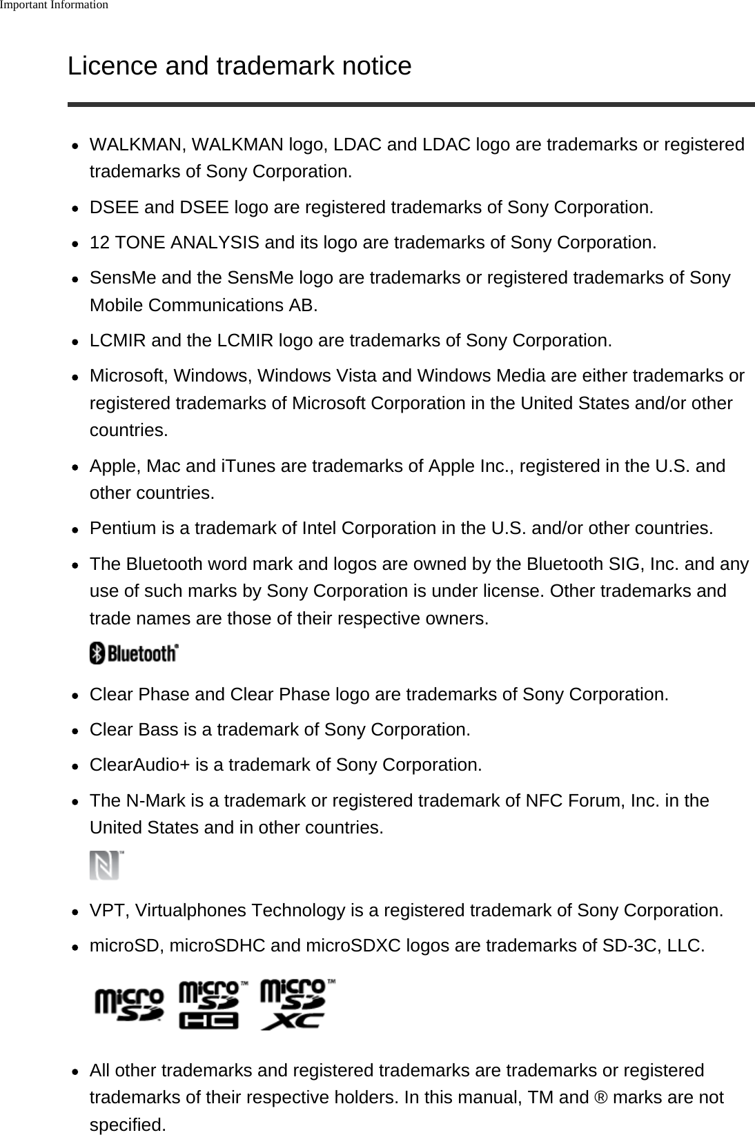 Important InformationLicence and trademark noticeWALKMAN, WALKMAN logo, LDAC and LDAC logo are trademarks or registeredtrademarks of Sony Corporation.DSEE and DSEE logo are registered trademarks of Sony Corporation.12 TONE ANALYSIS and its logo are trademarks of Sony Corporation.SensMe and the SensMe logo are trademarks or registered trademarks of SonyMobile Communications AB.LCMIR and the LCMIR logo are trademarks of Sony Corporation.Microsoft, Windows, Windows Vista and Windows Media are either trademarks orregistered trademarks of Microsoft Corporation in the United States and/or othercountries.Apple, Mac and iTunes are trademarks of Apple Inc., registered in the U.S. andother countries.Pentium is a trademark of Intel Corporation in the U.S. and/or other countries.The Bluetooth word mark and logos are owned by the Bluetooth SIG, Inc. and anyuse of such marks by Sony Corporation is under license. Other trademarks andtrade names are those of their respective owners.Clear Phase and Clear Phase logo are trademarks of Sony Corporation.Clear Bass is a trademark of Sony Corporation.ClearAudio+ is a trademark of Sony Corporation.The N-Mark is a trademark or registered trademark of NFC Forum, Inc. in theUnited States and in other countries.VPT, Virtualphones Technology is a registered trademark of Sony Corporation.microSD, microSDHC and microSDXC logos are trademarks of SD-3C, LLC.All other trademarks and registered trademarks are trademarks or registeredtrademarks of their respective holders. In this manual, TM and &reg; marks are notspecified.