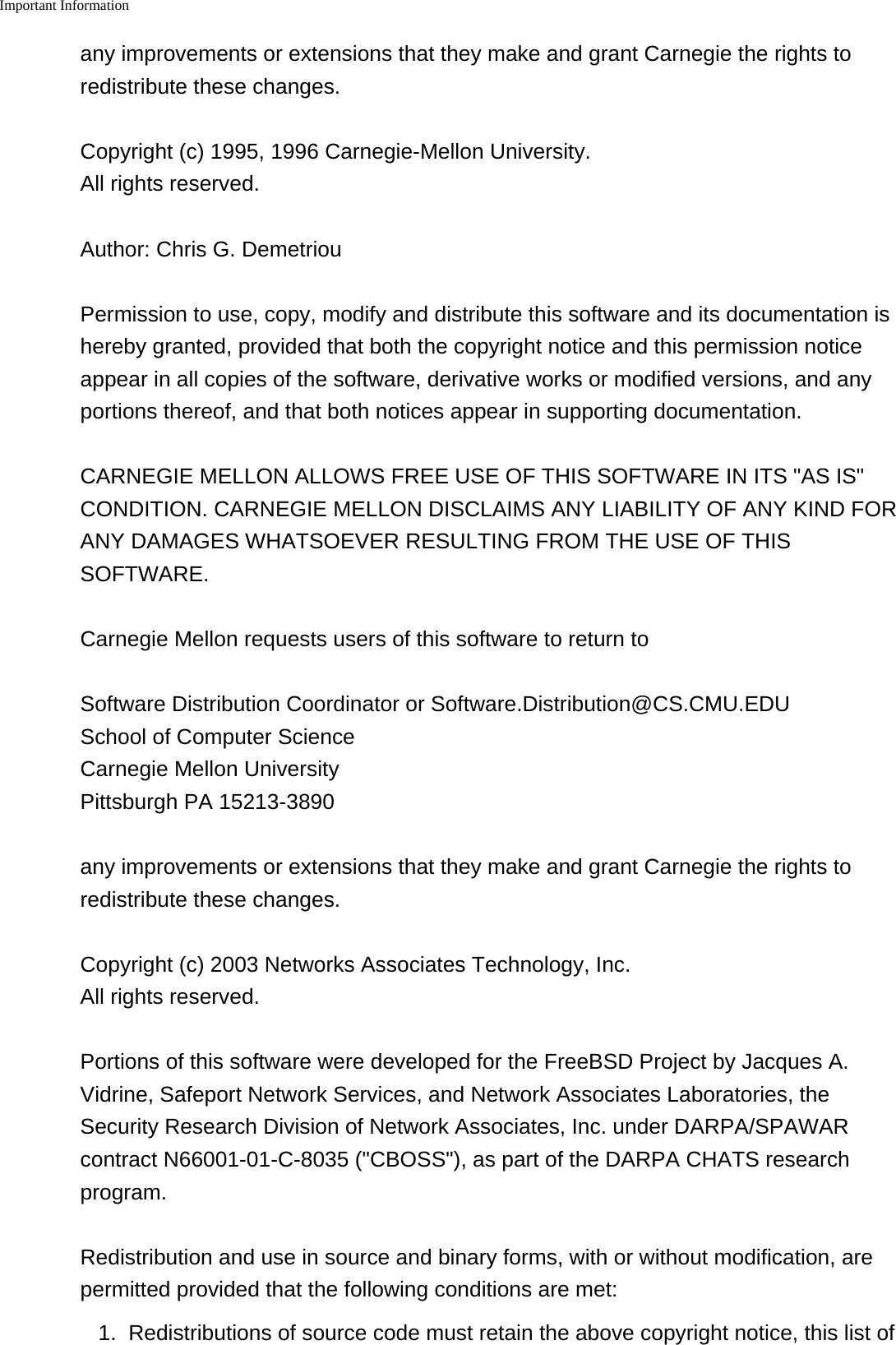 Important Information    any improvements or extensions that they make and grant Carnegie the rights toredistribute these changes.Copyright (c) 1995, 1996 Carnegie-Mellon University.All rights reserved.Author: Chris G. DemetriouPermission to use, copy, modify and distribute this software and its documentation ishereby granted, provided that both the copyright notice and this permission noticeappear in all copies of the software, derivative works or modified versions, and anyportions thereof, and that both notices appear in supporting documentation.CARNEGIE MELLON ALLOWS FREE USE OF THIS SOFTWARE IN ITS "AS IS"CONDITION. CARNEGIE MELLON DISCLAIMS ANY LIABILITY OF ANY KIND FORANY DAMAGES WHATSOEVER RESULTING FROM THE USE OF THISSOFTWARE.Carnegie Mellon requests users of this software to return toSoftware Distribution Coordinator or Software.Distribution@CS.CMU.EDUSchool of Computer ScienceCarnegie Mellon UniversityPittsburgh PA 15213-3890any improvements or extensions that they make and grant Carnegie the rights toredistribute these changes.Copyright (c) 2003 Networks Associates Technology, Inc.All rights reserved.Portions of this software were developed for the FreeBSD Project by Jacques A.Vidrine, Safeport Network Services, and Network Associates Laboratories, theSecurity Research Division of Network Associates, Inc. under DARPA/SPAWARcontract N66001-01-C-8035 ("CBOSS"), as part of the DARPA CHATS researchprogram.Redistribution and use in source and binary forms, with or without modification, arepermitted provided that the following conditions are met:1. Redistributions of source code must retain the above copyright notice, this list of