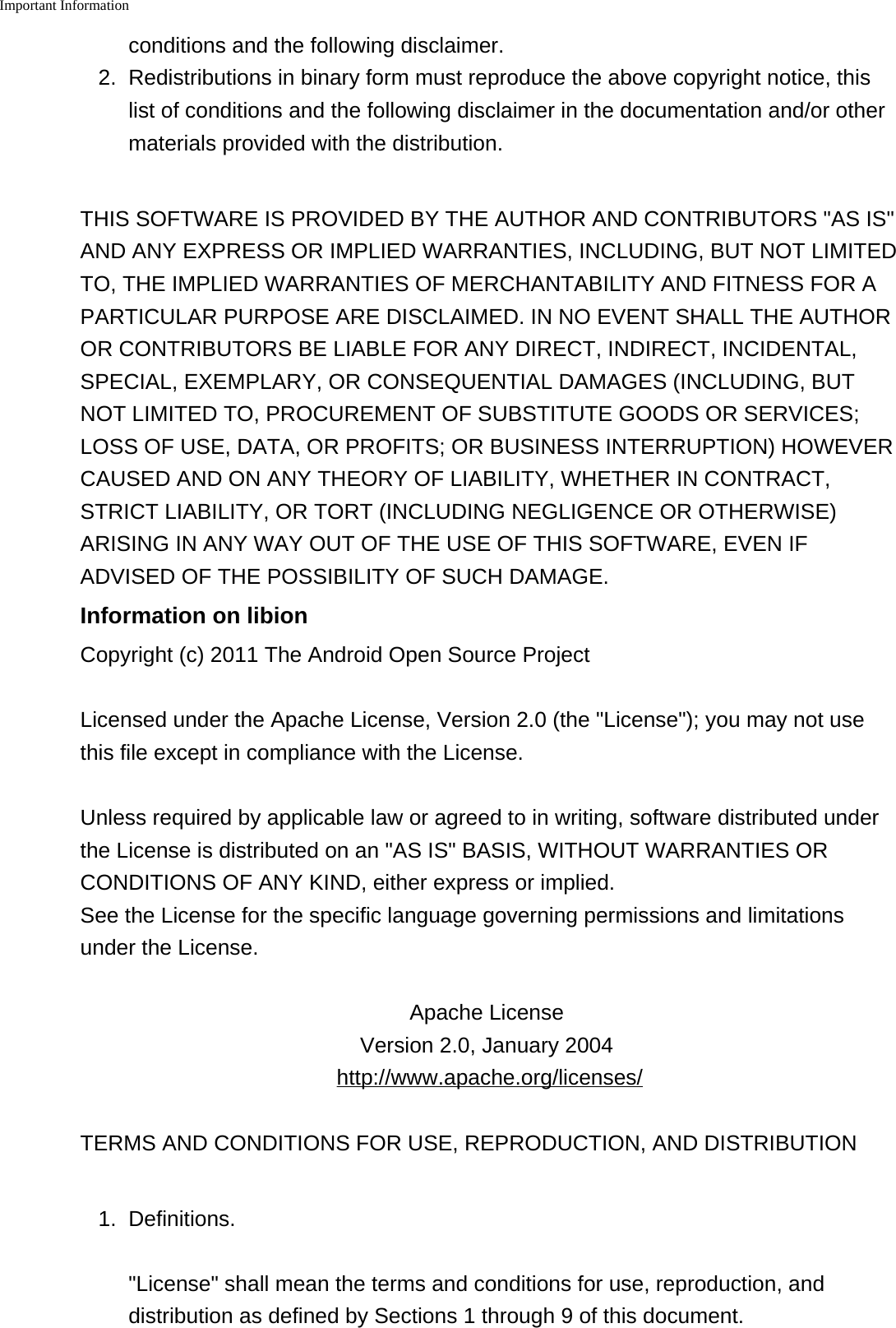 Important Information    conditions and the following disclaimer.2. Redistributions in binary form must reproduce the above copyright notice, thislist of conditions and the following disclaimer in the documentation and/or othermaterials provided with the distribution.THIS SOFTWARE IS PROVIDED BY THE AUTHOR AND CONTRIBUTORS "AS IS"AND ANY EXPRESS OR IMPLIED WARRANTIES, INCLUDING, BUT NOT LIMITEDTO, THE IMPLIED WARRANTIES OF MERCHANTABILITY AND FITNESS FOR APARTICULAR PURPOSE ARE DISCLAIMED. IN NO EVENT SHALL THE AUTHOROR CONTRIBUTORS BE LIABLE FOR ANY DIRECT, INDIRECT, INCIDENTAL,SPECIAL, EXEMPLARY, OR CONSEQUENTIAL DAMAGES (INCLUDING, BUTNOT LIMITED TO, PROCUREMENT OF SUBSTITUTE GOODS OR SERVICES;LOSS OF USE, DATA, OR PROFITS; OR BUSINESS INTERRUPTION) HOWEVERCAUSED AND ON ANY THEORY OF LIABILITY, WHETHER IN CONTRACT,STRICT LIABILITY, OR TORT (INCLUDING NEGLIGENCE OR OTHERWISE)ARISING IN ANY WAY OUT OF THE USE OF THIS SOFTWARE, EVEN IFADVISED OF THE POSSIBILITY OF SUCH DAMAGE.Information on libionCopyright (c) 2011 The Android Open Source ProjectLicensed under the Apache License, Version 2.0 (the "License"); you may not usethis file except in compliance with the License.Unless required by applicable law or agreed to in writing, software distributed underthe License is distributed on an "AS IS" BASIS, WITHOUT WARRANTIES ORCONDITIONS OF ANY KIND, either express or implied.See the License for the specific language governing permissions and limitationsunder the License.Apache License Version 2.0, January 2004 http://www.apache.org/licenses/TERMS AND CONDITIONS FOR USE, REPRODUCTION, AND DISTRIBUTION1.Definitions."License" shall mean the terms and conditions for use, reproduction, anddistribution as defined by Sections 1 through 9 of this document.