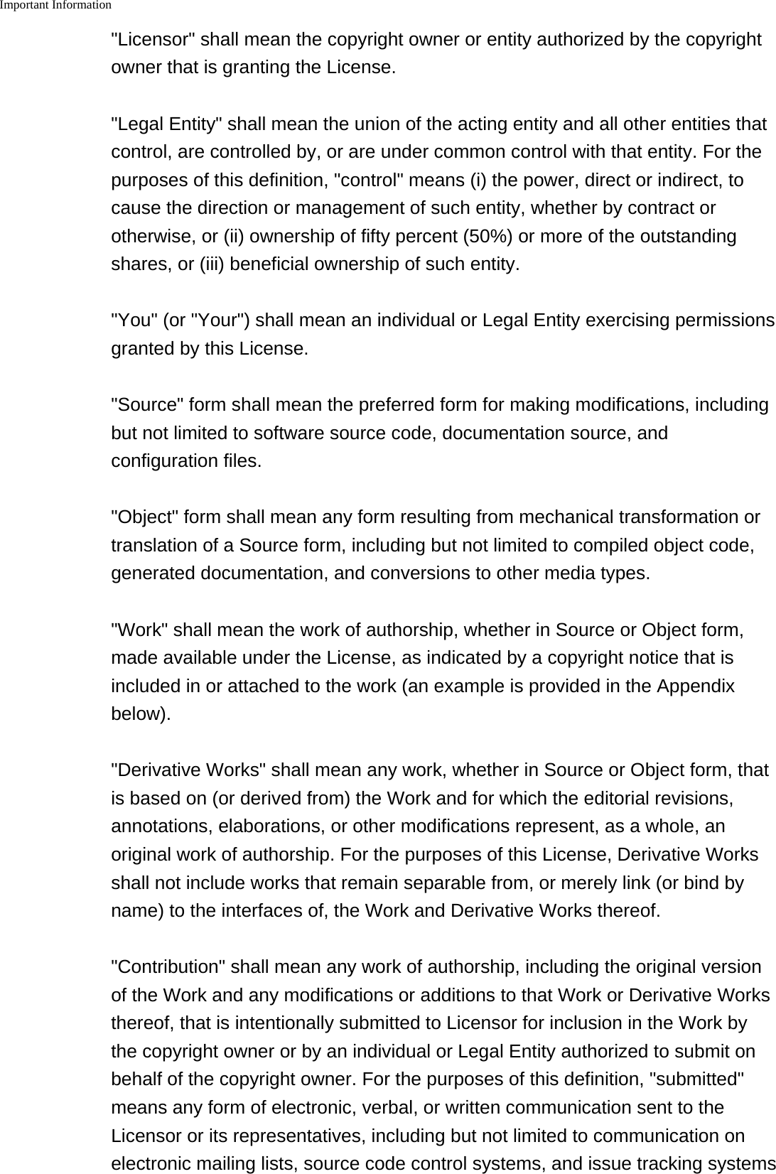 Important Information    "Licensor" shall mean the copyright owner or entity authorized by the copyrightowner that is granting the License."Legal Entity" shall mean the union of the acting entity and all other entities thatcontrol, are controlled by, or are under common control with that entity. For thepurposes of this definition, "control" means (i) the power, direct or indirect, tocause the direction or management of such entity, whether by contract orotherwise, or (ii) ownership of fifty percent (50%) or more of the outstandingshares, or (iii) beneficial ownership of such entity."You" (or "Your") shall mean an individual or Legal Entity exercising permissionsgranted by this License."Source" form shall mean the preferred form for making modifications, includingbut not limited to software source code, documentation source, andconfiguration files."Object" form shall mean any form resulting from mechanical transformation ortranslation of a Source form, including but not limited to compiled object code,generated documentation, and conversions to other media types."Work" shall mean the work of authorship, whether in Source or Object form,made available under the License, as indicated by a copyright notice that isincluded in or attached to the work (an example is provided in the Appendixbelow)."Derivative Works" shall mean any work, whether in Source or Object form, thatis based on (or derived from) the Work and for which the editorial revisions,annotations, elaborations, or other modifications represent, as a whole, anoriginal work of authorship. For the purposes of this License, Derivative Worksshall not include works that remain separable from, or merely link (or bind byname) to the interfaces of, the Work and Derivative Works thereof."Contribution" shall mean any work of authorship, including the original versionof the Work and any modifications or additions to that Work or Derivative Worksthereof, that is intentionally submitted to Licensor for inclusion in the Work bythe copyright owner or by an individual or Legal Entity authorized to submit onbehalf of the copyright owner. For the purposes of this definition, "submitted"means any form of electronic, verbal, or written communication sent to theLicensor or its representatives, including but not limited to communication onelectronic mailing lists, source code control systems, and issue tracking systems
