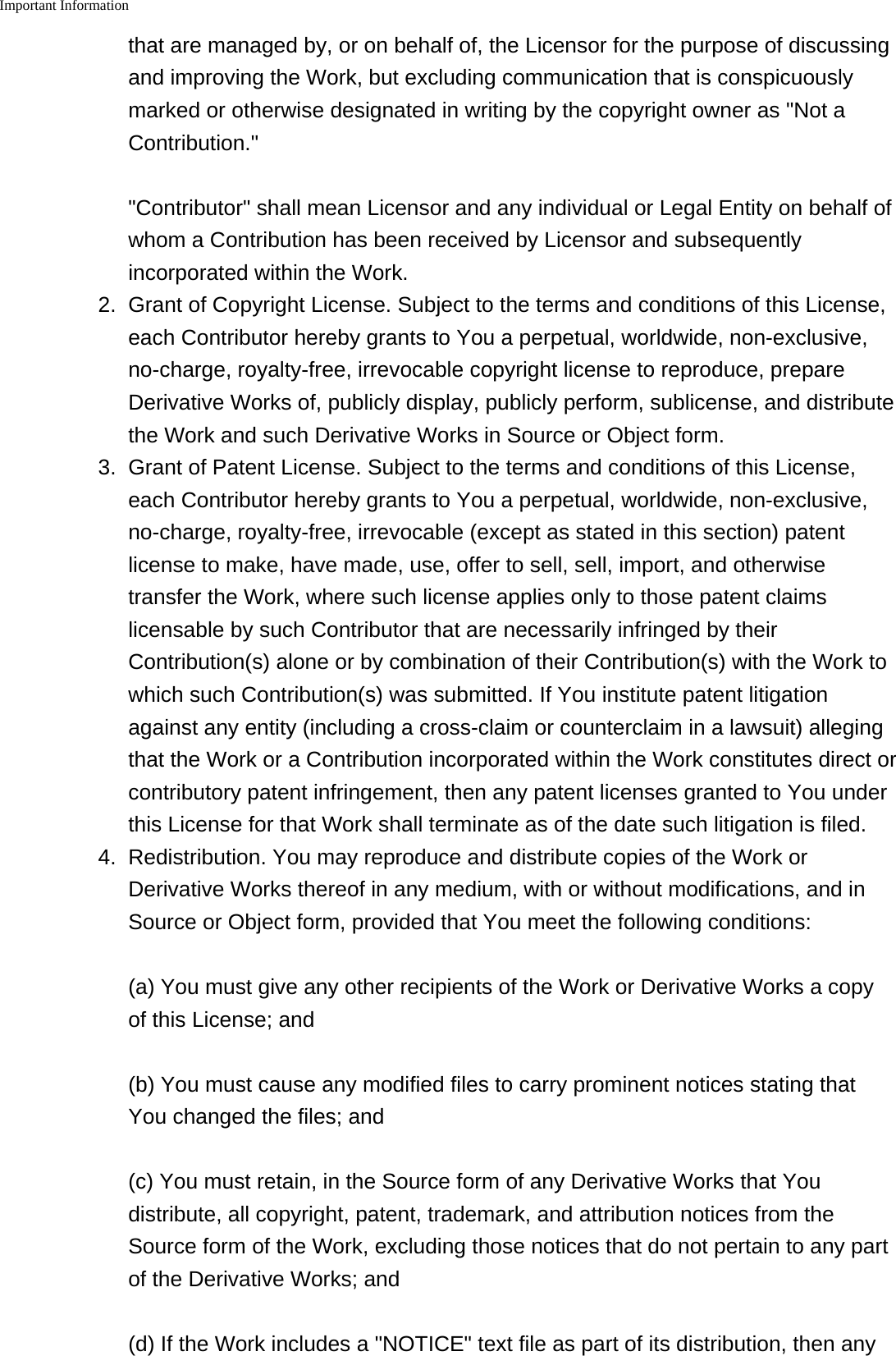 Important Information    that are managed by, or on behalf of, the Licensor for the purpose of discussingand improving the Work, but excluding communication that is conspicuouslymarked or otherwise designated in writing by the copyright owner as "Not aContribution.""Contributor" shall mean Licensor and any individual or Legal Entity on behalf ofwhom a Contribution has been received by Licensor and subsequentlyincorporated within the Work.2.Grant of Copyright License. Subject to the terms and conditions of this License,each Contributor hereby grants to You a perpetual, worldwide, non-exclusive,no-charge, royalty-free, irrevocable copyright license to reproduce, prepareDerivative Works of, publicly display, publicly perform, sublicense, and distributethe Work and such Derivative Works in Source or Object form.3. Grant of Patent License. Subject to the terms and conditions of this License,each Contributor hereby grants to You a perpetual, worldwide, non-exclusive,no-charge, royalty-free, irrevocable (except as stated in this section) patentlicense to make, have made, use, offer to sell, sell, import, and otherwisetransfer the Work, where such license applies only to those patent claimslicensable by such Contributor that are necessarily infringed by theirContribution(s) alone or by combination of their Contribution(s) with the Work towhich such Contribution(s) was submitted. If You institute patent litigationagainst any entity (including a cross-claim or counterclaim in a lawsuit) allegingthat the Work or a Contribution incorporated within the Work constitutes direct orcontributory patent infringement, then any patent licenses granted to You underthis License for that Work shall terminate as of the date such litigation is filed.4. Redistribution. You may reproduce and distribute copies of the Work orDerivative Works thereof in any medium, with or without modifications, and inSource or Object form, provided that You meet the following conditions:(a) You must give any other recipients of the Work or Derivative Works a copyof this License; and(b) You must cause any modified files to carry prominent notices stating thatYou changed the files; and(c) You must retain, in the Source form of any Derivative Works that Youdistribute, all copyright, patent, trademark, and attribution notices from theSource form of the Work, excluding those notices that do not pertain to any partof the Derivative Works; and(d) If the Work includes a "NOTICE" text file as part of its distribution, then any