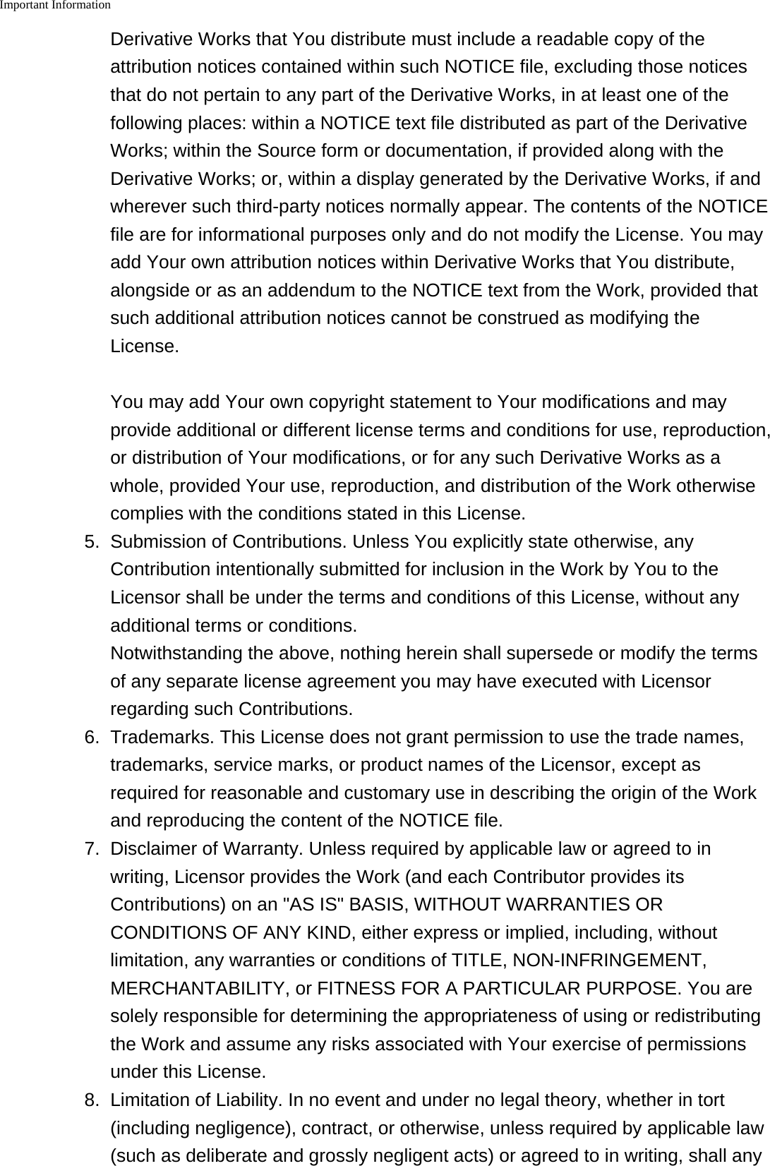 Important Information    Derivative Works that You distribute must include a readable copy of theattribution notices contained within such NOTICE file, excluding those noticesthat do not pertain to any part of the Derivative Works, in at least one of thefollowing places: within a NOTICE text file distributed as part of the DerivativeWorks; within the Source form or documentation, if provided along with theDerivative Works; or, within a display generated by the Derivative Works, if andwherever such third-party notices normally appear. The contents of the NOTICEfile are for informational purposes only and do not modify the License. You mayadd Your own attribution notices within Derivative Works that You distribute,alongside or as an addendum to the NOTICE text from the Work, provided thatsuch additional attribution notices cannot be construed as modifying theLicense.You may add Your own copyright statement to Your modifications and mayprovide additional or different license terms and conditions for use, reproduction,or distribution of Your modifications, or for any such Derivative Works as awhole, provided Your use, reproduction, and distribution of the Work otherwisecomplies with the conditions stated in this License.5.Submission of Contributions. Unless You explicitly state otherwise, anyContribution intentionally submitted for inclusion in the Work by You to theLicensor shall be under the terms and conditions of this License, without anyadditional terms or conditions.Notwithstanding the above, nothing herein shall supersede or modify the termsof any separate license agreement you may have executed with Licensorregarding such Contributions.6. Trademarks. This License does not grant permission to use the trade names,trademarks, service marks, or product names of the Licensor, except asrequired for reasonable and customary use in describing the origin of the Workand reproducing the content of the NOTICE file.7. Disclaimer of Warranty. Unless required by applicable law or agreed to inwriting, Licensor provides the Work (and each Contributor provides itsContributions) on an "AS IS" BASIS, WITHOUT WARRANTIES ORCONDITIONS OF ANY KIND, either express or implied, including, withoutlimitation, any warranties or conditions of TITLE, NON-INFRINGEMENT,MERCHANTABILITY, or FITNESS FOR A PARTICULAR PURPOSE. You aresolely responsible for determining the appropriateness of using or redistributingthe Work and assume any risks associated with Your exercise of permissionsunder this License.8.Limitation of Liability. In no event and under no legal theory, whether in tort(including negligence), contract, or otherwise, unless required by applicable law(such as deliberate and grossly negligent acts) or agreed to in writing, shall any