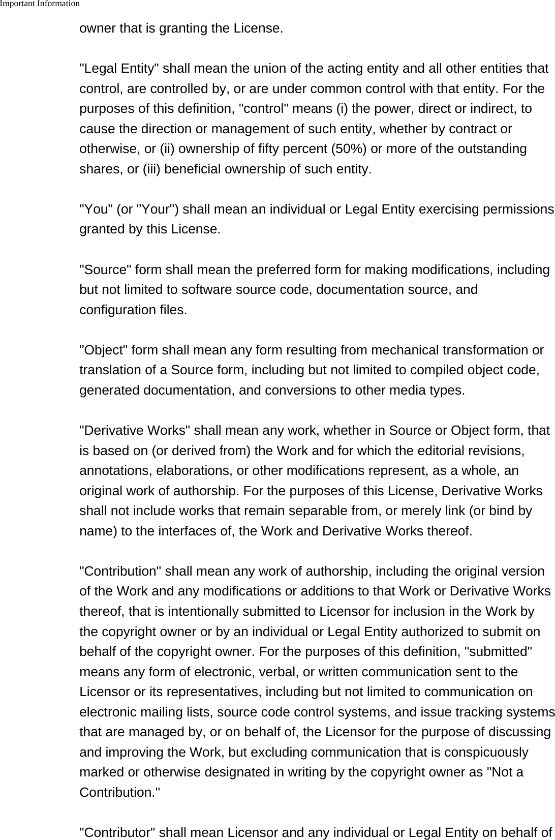 Important Information    owner that is granting the License."Legal Entity" shall mean the union of the acting entity and all other entities thatcontrol, are controlled by, or are under common control with that entity. For thepurposes of this definition, "control" means (i) the power, direct or indirect, tocause the direction or management of such entity, whether by contract orotherwise, or (ii) ownership of fifty percent (50%) or more of the outstandingshares, or (iii) beneficial ownership of such entity."You" (or "Your") shall mean an individual or Legal Entity exercising permissionsgranted by this License."Source" form shall mean the preferred form for making modifications, includingbut not limited to software source code, documentation source, andconfiguration files."Object" form shall mean any form resulting from mechanical transformation ortranslation of a Source form, including but not limited to compiled object code,generated documentation, and conversions to other media types."Derivative Works" shall mean any work, whether in Source or Object form, thatis based on (or derived from) the Work and for which the editorial revisions,annotations, elaborations, or other modifications represent, as a whole, anoriginal work of authorship. For the purposes of this License, Derivative Worksshall not include works that remain separable from, or merely link (or bind byname) to the interfaces of, the Work and Derivative Works thereof."Contribution" shall mean any work of authorship, including the original versionof the Work and any modifications or additions to that Work or Derivative Worksthereof, that is intentionally submitted to Licensor for inclusion in the Work bythe copyright owner or by an individual or Legal Entity authorized to submit onbehalf of the copyright owner. For the purposes of this definition, "submitted"means any form of electronic, verbal, or written communication sent to theLicensor or its representatives, including but not limited to communication onelectronic mailing lists, source code control systems, and issue tracking systemsthat are managed by, or on behalf of, the Licensor for the purpose of discussingand improving the Work, but excluding communication that is conspicuouslymarked or otherwise designated in writing by the copyright owner as "Not aContribution.""Contributor" shall mean Licensor and any individual or Legal Entity on behalf of