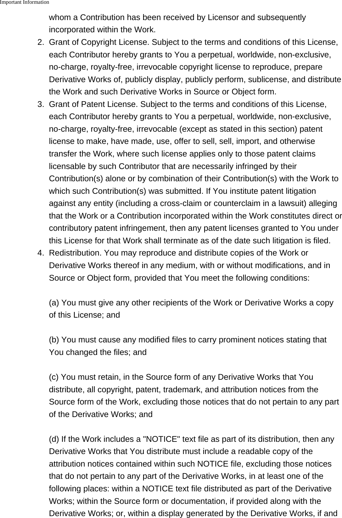 Important Information    whom a Contribution has been received by Licensor and subsequentlyincorporated within the Work.2.Grant of Copyright License. Subject to the terms and conditions of this License,each Contributor hereby grants to You a perpetual, worldwide, non-exclusive,no-charge, royalty-free, irrevocable copyright license to reproduce, prepareDerivative Works of, publicly display, publicly perform, sublicense, and distributethe Work and such Derivative Works in Source or Object form.3. Grant of Patent License. Subject to the terms and conditions of this License,each Contributor hereby grants to You a perpetual, worldwide, non-exclusive,no-charge, royalty-free, irrevocable (except as stated in this section) patentlicense to make, have made, use, offer to sell, sell, import, and otherwisetransfer the Work, where such license applies only to those patent claimslicensable by such Contributor that are necessarily infringed by theirContribution(s) alone or by combination of their Contribution(s) with the Work towhich such Contribution(s) was submitted. If You institute patent litigationagainst any entity (including a cross-claim or counterclaim in a lawsuit) allegingthat the Work or a Contribution incorporated within the Work constitutes direct orcontributory patent infringement, then any patent licenses granted to You underthis License for that Work shall terminate as of the date such litigation is filed.4. Redistribution. You may reproduce and distribute copies of the Work orDerivative Works thereof in any medium, with or without modifications, and inSource or Object form, provided that You meet the following conditions:(a) You must give any other recipients of the Work or Derivative Works a copyof this License; and(b) You must cause any modified files to carry prominent notices stating thatYou changed the files; and(c) You must retain, in the Source form of any Derivative Works that Youdistribute, all copyright, patent, trademark, and attribution notices from theSource form of the Work, excluding those notices that do not pertain to any partof the Derivative Works; and(d) If the Work includes a "NOTICE" text file as part of its distribution, then anyDerivative Works that You distribute must include a readable copy of theattribution notices contained within such NOTICE file, excluding those noticesthat do not pertain to any part of the Derivative Works, in at least one of thefollowing places: within a NOTICE text file distributed as part of the DerivativeWorks; within the Source form or documentation, if provided along with theDerivative Works; or, within a display generated by the Derivative Works, if and
