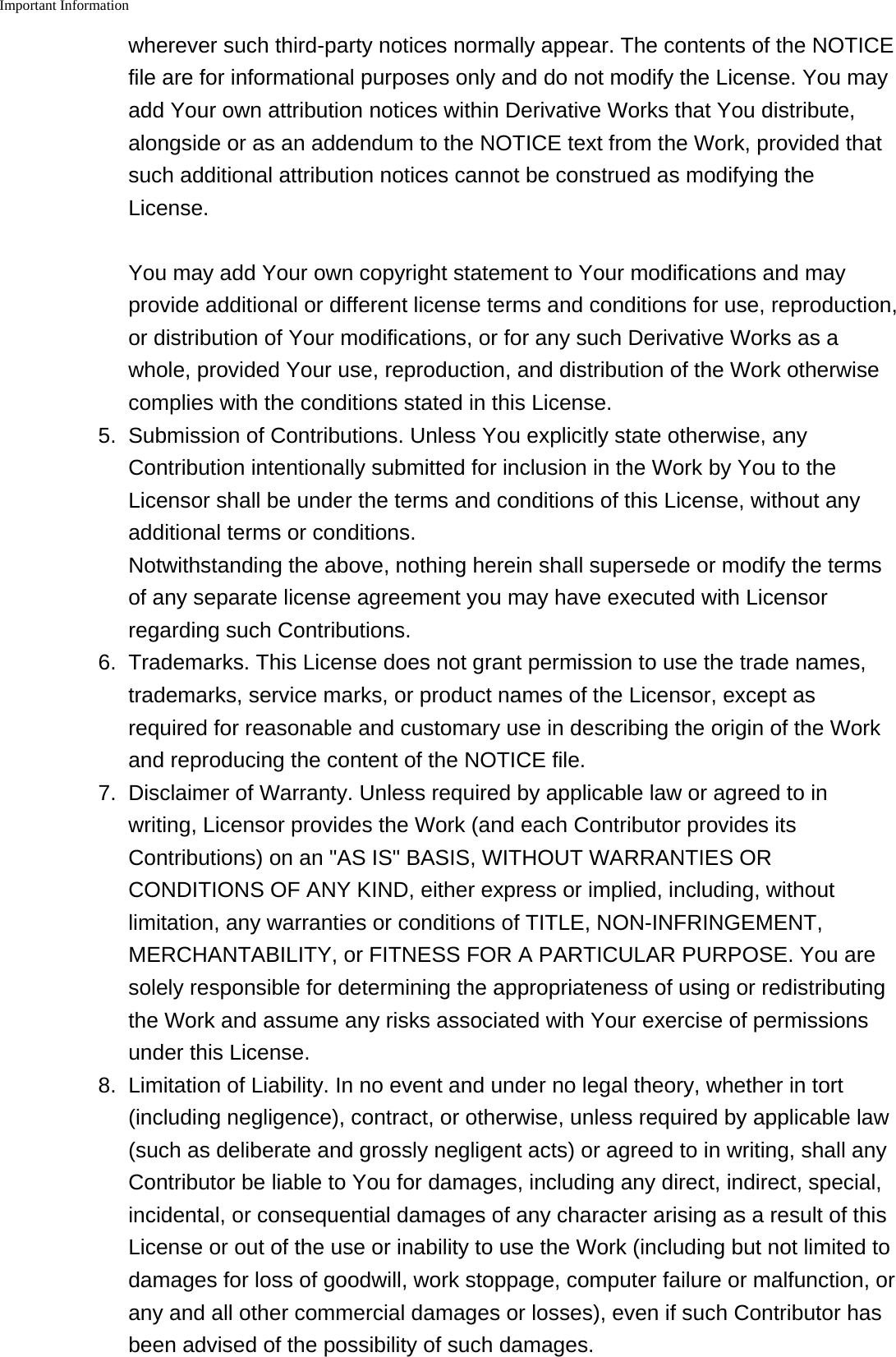 Important Information    wherever such third-party notices normally appear. The contents of the NOTICEfile are for informational purposes only and do not modify the License. You mayadd Your own attribution notices within Derivative Works that You distribute,alongside or as an addendum to the NOTICE text from the Work, provided thatsuch additional attribution notices cannot be construed as modifying theLicense.You may add Your own copyright statement to Your modifications and mayprovide additional or different license terms and conditions for use, reproduction,or distribution of Your modifications, or for any such Derivative Works as awhole, provided Your use, reproduction, and distribution of the Work otherwisecomplies with the conditions stated in this License.5. Submission of Contributions. Unless You explicitly state otherwise, anyContribution intentionally submitted for inclusion in the Work by You to theLicensor shall be under the terms and conditions of this License, without anyadditional terms or conditions.Notwithstanding the above, nothing herein shall supersede or modify the termsof any separate license agreement you may have executed with Licensorregarding such Contributions.6. Trademarks. This License does not grant permission to use the trade names,trademarks, service marks, or product names of the Licensor, except asrequired for reasonable and customary use in describing the origin of the Workand reproducing the content of the NOTICE file.7. Disclaimer of Warranty. Unless required by applicable law or agreed to inwriting, Licensor provides the Work (and each Contributor provides itsContributions) on an "AS IS" BASIS, WITHOUT WARRANTIES ORCONDITIONS OF ANY KIND, either express or implied, including, withoutlimitation, any warranties or conditions of TITLE, NON-INFRINGEMENT,MERCHANTABILITY, or FITNESS FOR A PARTICULAR PURPOSE. You aresolely responsible for determining the appropriateness of using or redistributingthe Work and assume any risks associated with Your exercise of permissionsunder this License.8. Limitation of Liability. In no event and under no legal theory, whether in tort(including negligence), contract, or otherwise, unless required by applicable law(such as deliberate and grossly negligent acts) or agreed to in writing, shall anyContributor be liable to You for damages, including any direct, indirect, special,incidental, or consequential damages of any character arising as a result of thisLicense or out of the use or inability to use the Work (including but not limited todamages for loss of goodwill, work stoppage, computer failure or malfunction, orany and all other commercial damages or losses), even if such Contributor hasbeen advised of the possibility of such damages.