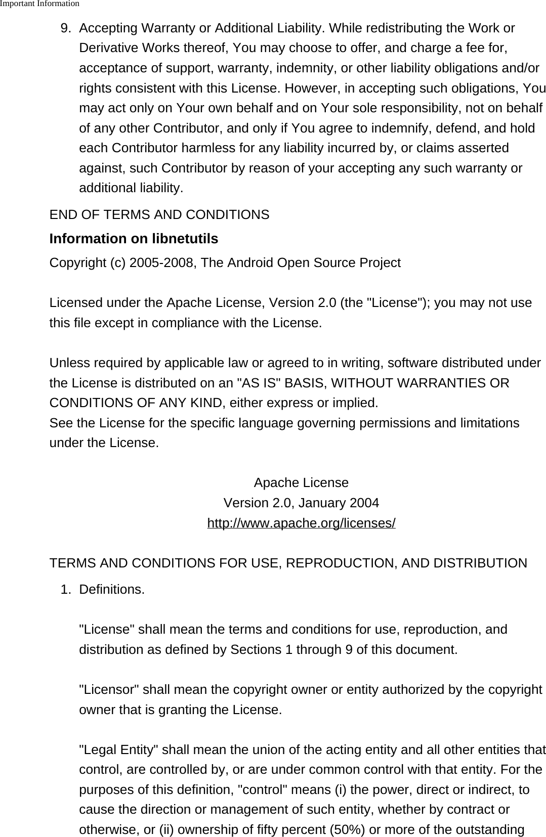 Important Information    9. Accepting Warranty or Additional Liability. While redistributing the Work orDerivative Works thereof, You may choose to offer, and charge a fee for,acceptance of support, warranty, indemnity, or other liability obligations and/orrights consistent with this License. However, in accepting such obligations, Youmay act only on Your own behalf and on Your sole responsibility, not on behalfof any other Contributor, and only if You agree to indemnify, defend, and holdeach Contributor harmless for any liability incurred by, or claims assertedagainst, such Contributor by reason of your accepting any such warranty oradditional liability.END OF TERMS AND CONDITIONSInformation on libnetutilsCopyright (c) 2005-2008, The Android Open Source ProjectLicensed under the Apache License, Version 2.0 (the "License"); you may not usethis file except in compliance with the License.Unless required by applicable law or agreed to in writing, software distributed underthe License is distributed on an "AS IS" BASIS, WITHOUT WARRANTIES ORCONDITIONS OF ANY KIND, either express or implied.See the License for the specific language governing permissions and limitationsunder the License.Apache LicenseVersion 2.0, January 2004http://www.apache.org/licenses/TERMS AND CONDITIONS FOR USE, REPRODUCTION, AND DISTRIBUTION1. Definitions."License" shall mean the terms and conditions for use, reproduction, anddistribution as defined by Sections 1 through 9 of this document."Licensor" shall mean the copyright owner or entity authorized by the copyrightowner that is granting the License."Legal Entity" shall mean the union of the acting entity and all other entities thatcontrol, are controlled by, or are under common control with that entity. For thepurposes of this definition, "control" means (i) the power, direct or indirect, tocause the direction or management of such entity, whether by contract orotherwise, or (ii) ownership of fifty percent (50%) or more of the outstanding