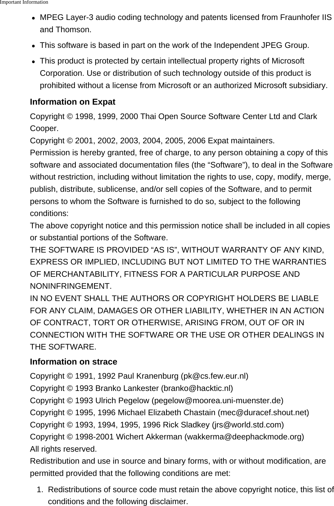 Important InformationMPEG Layer-3 audio coding technology and patents licensed from Fraunhofer IISand Thomson.This software is based in part on the work of the Independent JPEG Group.This product is protected by certain intellectual property rights of MicrosoftCorporation. Use or distribution of such technology outside of this product isprohibited without a license from Microsoft or an authorized Microsoft subsidiary.Information on ExpatCopyright &copy; 1998, 1999, 2000 Thai Open Source Software Center Ltd and ClarkCooper.Copyright &copy; 2001, 2002, 2003, 2004, 2005, 2006 Expat maintainers.Permission is hereby granted, free of charge, to any person obtaining a copy of thissoftware and associated documentation files (the &ldquo;Software&rdquo;), to deal in the Softwarewithout restriction, including without limitation the rights to use, copy, modify, merge,publish, distribute, sublicense, and/or sell copies of the Software, and to permitpersons to whom the Software is furnished to do so, subject to the followingconditions:The above copyright notice and this permission notice shall be included in all copiesor substantial portions of the Software.THE SOFTWARE IS PROVIDED &ldquo;AS IS&rdquo;, WITHOUT WARRANTY OF ANY KIND,EXPRESS OR IMPLIED, INCLUDING BUT NOT LIMITED TO THE WARRANTIESOF MERCHANTABILITY, FITNESS FOR A PARTICULAR PURPOSE ANDNONINFRINGEMENT.IN NO EVENT SHALL THE AUTHORS OR COPYRIGHT HOLDERS BE LIABLEFOR ANY CLAIM, DAMAGES OR OTHER LIABILITY, WHETHER IN AN ACTIONOF CONTRACT, TORT OR OTHERWISE, ARISING FROM, OUT OF OR INCONNECTION WITH THE SOFTWARE OR THE USE OR OTHER DEALINGS INTHE SOFTWARE.Information on straceCopyright &copy; 1991, 1992 Paul Kranenburg (pk@cs.few.eur.nl)Copyright &copy; 1993 Branko Lankester (branko@hacktic.nl)Copyright &copy; 1993 Ulrich Pegelow (pegelow@moorea.uni-muenster.de)Copyright &copy; 1995, 1996 Michael Elizabeth Chastain (mec@duracef.shout.net)Copyright &copy; 1993, 1994, 1995, 1996 Rick Sladkey (jrs@world.std.com)Copyright &copy; 1998-2001 Wichert Akkerman (wakkerma@deephackmode.org)All rights reserved.Redistribution and use in source and binary forms, with or without modification, arepermitted provided that the following conditions are met:1. Redistributions of source code must retain the above copyright notice, this list ofconditions and the following disclaimer.