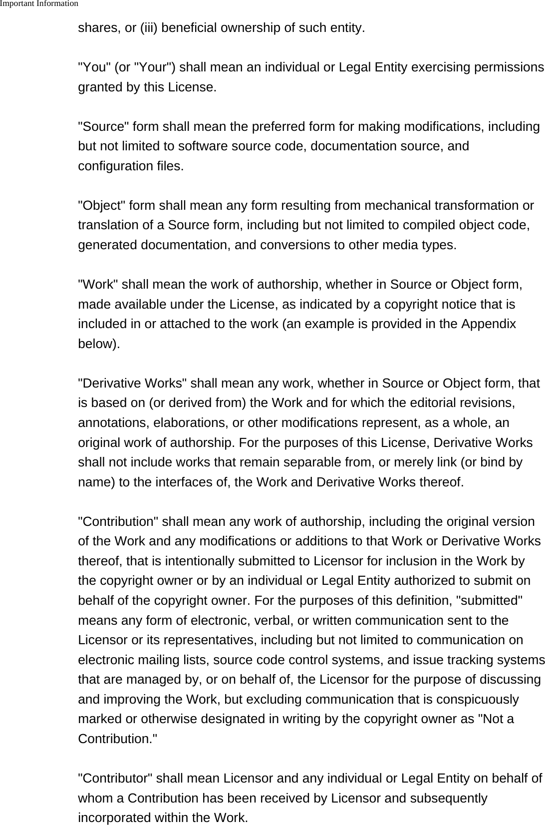 Important Information    shares, or (iii) beneficial ownership of such entity."You" (or "Your") shall mean an individual or Legal Entity exercising permissionsgranted by this License."Source" form shall mean the preferred form for making modifications, includingbut not limited to software source code, documentation source, andconfiguration files."Object" form shall mean any form resulting from mechanical transformation ortranslation of a Source form, including but not limited to compiled object code,generated documentation, and conversions to other media types."Work" shall mean the work of authorship, whether in Source or Object form,made available under the License, as indicated by a copyright notice that isincluded in or attached to the work (an example is provided in the Appendixbelow)."Derivative Works" shall mean any work, whether in Source or Object form, thatis based on (or derived from) the Work and for which the editorial revisions,annotations, elaborations, or other modifications represent, as a whole, anoriginal work of authorship. For the purposes of this License, Derivative Worksshall not include works that remain separable from, or merely link (or bind byname) to the interfaces of, the Work and Derivative Works thereof."Contribution" shall mean any work of authorship, including the original versionof the Work and any modifications or additions to that Work or Derivative Worksthereof, that is intentionally submitted to Licensor for inclusion in the Work bythe copyright owner or by an individual or Legal Entity authorized to submit onbehalf of the copyright owner. For the purposes of this definition, "submitted"means any form of electronic, verbal, or written communication sent to theLicensor or its representatives, including but not limited to communication onelectronic mailing lists, source code control systems, and issue tracking systemsthat are managed by, or on behalf of, the Licensor for the purpose of discussingand improving the Work, but excluding communication that is conspicuouslymarked or otherwise designated in writing by the copyright owner as "Not aContribution.""Contributor" shall mean Licensor and any individual or Legal Entity on behalf ofwhom a Contribution has been received by Licensor and subsequentlyincorporated within the Work.