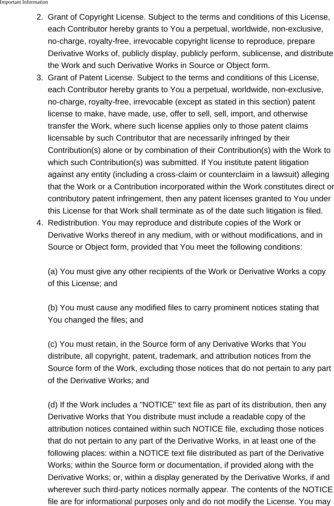 Important Information    2. Grant of Copyright License. Subject to the terms and conditions of this License,each Contributor hereby grants to You a perpetual, worldwide, non-exclusive,no-charge, royalty-free, irrevocable copyright license to reproduce, prepareDerivative Works of, publicly display, publicly perform, sublicense, and distributethe Work and such Derivative Works in Source or Object form.3. Grant of Patent License. Subject to the terms and conditions of this License,each Contributor hereby grants to You a perpetual, worldwide, non-exclusive,no-charge, royalty-free, irrevocable (except as stated in this section) patentlicense to make, have made, use, offer to sell, sell, import, and otherwisetransfer the Work, where such license applies only to those patent claimslicensable by such Contributor that are necessarily infringed by theirContribution(s) alone or by combination of their Contribution(s) with the Work towhich such Contribution(s) was submitted. If You institute patent litigationagainst any entity (including a cross-claim or counterclaim in a lawsuit) allegingthat the Work or a Contribution incorporated within the Work constitutes direct orcontributory patent infringement, then any patent licenses granted to You underthis License for that Work shall terminate as of the date such litigation is filed.4. Redistribution. You may reproduce and distribute copies of the Work orDerivative Works thereof in any medium, with or without modifications, and inSource or Object form, provided that You meet the following conditions:(a) You must give any other recipients of the Work or Derivative Works a copyof this License; and(b) You must cause any modified files to carry prominent notices stating thatYou changed the files; and(c) You must retain, in the Source form of any Derivative Works that Youdistribute, all copyright, patent, trademark, and attribution notices from theSource form of the Work, excluding those notices that do not pertain to any partof the Derivative Works; and(d) If the Work includes a "NOTICE" text file as part of its distribution, then anyDerivative Works that You distribute must include a readable copy of theattribution notices contained within such NOTICE file, excluding those noticesthat do not pertain to any part of the Derivative Works, in at least one of thefollowing places: within a NOTICE text file distributed as part of the DerivativeWorks; within the Source form or documentation, if provided along with theDerivative Works; or, within a display generated by the Derivative Works, if andwherever such third-party notices normally appear. The contents of the NOTICEfile are for informational purposes only and do not modify the License. You may
