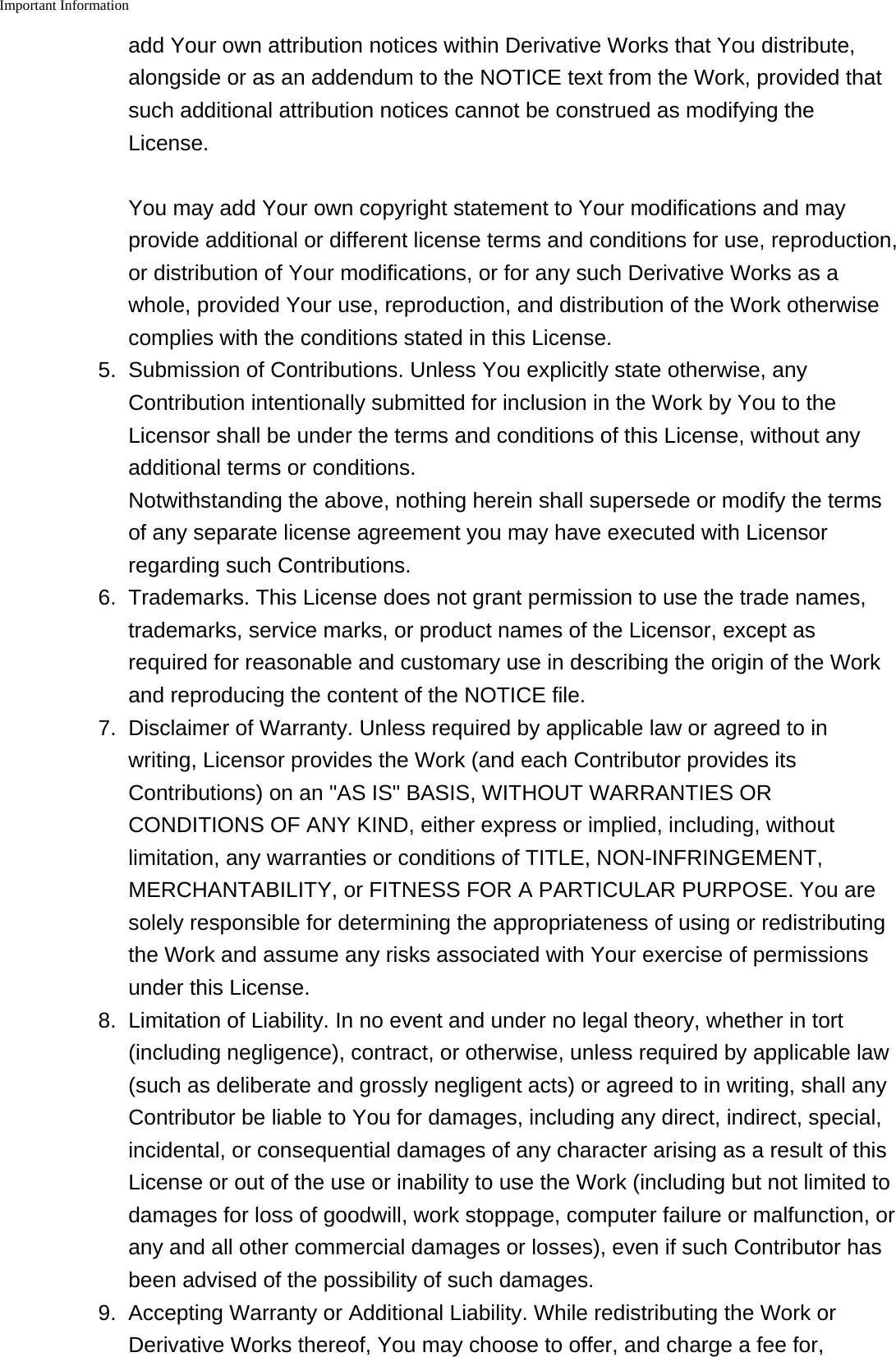 Important Information    add Your own attribution notices within Derivative Works that You distribute,alongside or as an addendum to the NOTICE text from the Work, provided thatsuch additional attribution notices cannot be construed as modifying theLicense.You may add Your own copyright statement to Your modifications and mayprovide additional or different license terms and conditions for use, reproduction,or distribution of Your modifications, or for any such Derivative Works as awhole, provided Your use, reproduction, and distribution of the Work otherwisecomplies with the conditions stated in this License.5. Submission of Contributions. Unless You explicitly state otherwise, anyContribution intentionally submitted for inclusion in the Work by You to theLicensor shall be under the terms and conditions of this License, without anyadditional terms or conditions.Notwithstanding the above, nothing herein shall supersede or modify the termsof any separate license agreement you may have executed with Licensorregarding such Contributions.6. Trademarks. This License does not grant permission to use the trade names,trademarks, service marks, or product names of the Licensor, except asrequired for reasonable and customary use in describing the origin of the Workand reproducing the content of the NOTICE file.7. Disclaimer of Warranty. Unless required by applicable law or agreed to inwriting, Licensor provides the Work (and each Contributor provides itsContributions) on an "AS IS" BASIS, WITHOUT WARRANTIES ORCONDITIONS OF ANY KIND, either express or implied, including, withoutlimitation, any warranties or conditions of TITLE, NON-INFRINGEMENT,MERCHANTABILITY, or FITNESS FOR A PARTICULAR PURPOSE. You aresolely responsible for determining the appropriateness of using or redistributingthe Work and assume any risks associated with Your exercise of permissionsunder this License.8. Limitation of Liability. In no event and under no legal theory, whether in tort(including negligence), contract, or otherwise, unless required by applicable law(such as deliberate and grossly negligent acts) or agreed to in writing, shall anyContributor be liable to You for damages, including any direct, indirect, special,incidental, or consequential damages of any character arising as a result of thisLicense or out of the use or inability to use the Work (including but not limited todamages for loss of goodwill, work stoppage, computer failure or malfunction, orany and all other commercial damages or losses), even if such Contributor hasbeen advised of the possibility of such damages.9. Accepting Warranty or Additional Liability. While redistributing the Work orDerivative Works thereof, You may choose to offer, and charge a fee for,