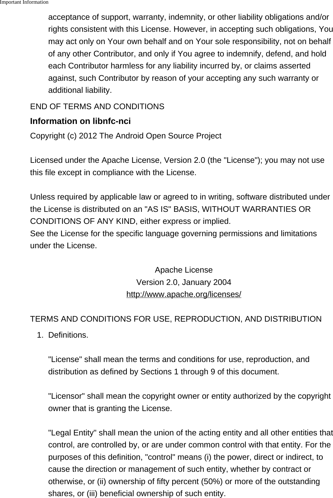Important Information    acceptance of support, warranty, indemnity, or other liability obligations and/orrights consistent with this License. However, in accepting such obligations, Youmay act only on Your own behalf and on Your sole responsibility, not on behalfof any other Contributor, and only if You agree to indemnify, defend, and holdeach Contributor harmless for any liability incurred by, or claims assertedagainst, such Contributor by reason of your accepting any such warranty oradditional liability.END OF TERMS AND CONDITIONSInformation on libnfc-nciCopyright (c) 2012 The Android Open Source ProjectLicensed under the Apache License, Version 2.0 (the "License"); you may not usethis file except in compliance with the License.Unless required by applicable law or agreed to in writing, software distributed underthe License is distributed on an "AS IS" BASIS, WITHOUT WARRANTIES ORCONDITIONS OF ANY KIND, either express or implied.See the License for the specific language governing permissions and limitationsunder the License.Apache LicenseVersion 2.0, January 2004http://www.apache.org/licenses/TERMS AND CONDITIONS FOR USE, REPRODUCTION, AND DISTRIBUTION1. Definitions."License" shall mean the terms and conditions for use, reproduction, anddistribution as defined by Sections 1 through 9 of this document."Licensor" shall mean the copyright owner or entity authorized by the copyrightowner that is granting the License."Legal Entity" shall mean the union of the acting entity and all other entities thatcontrol, are controlled by, or are under common control with that entity. For thepurposes of this definition, "control" means (i) the power, direct or indirect, tocause the direction or management of such entity, whether by contract orotherwise, or (ii) ownership of fifty percent (50%) or more of the outstandingshares, or (iii) beneficial ownership of such entity.