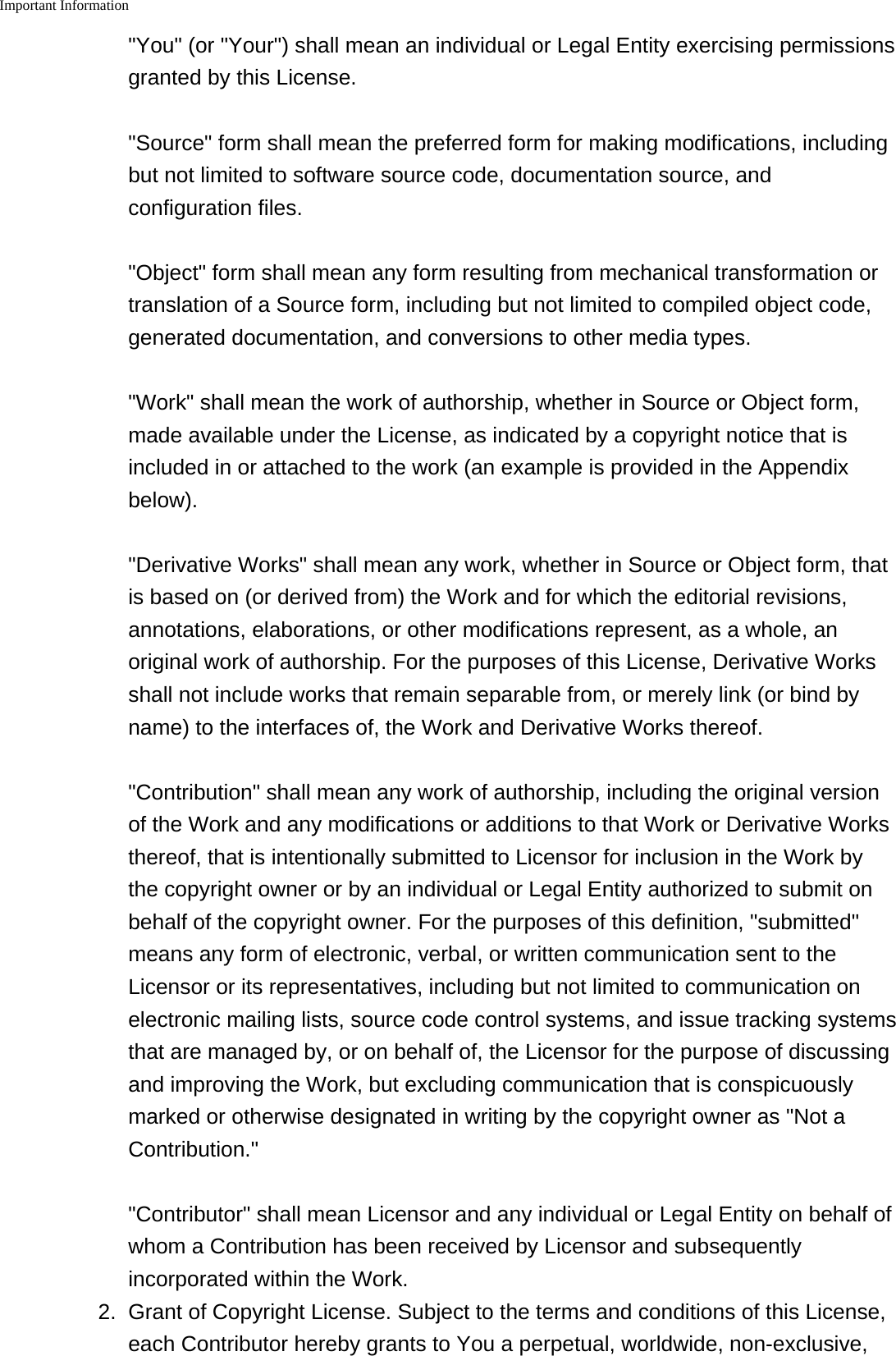 Important Information    "You" (or "Your") shall mean an individual or Legal Entity exercising permissionsgranted by this License."Source" form shall mean the preferred form for making modifications, includingbut not limited to software source code, documentation source, andconfiguration files."Object" form shall mean any form resulting from mechanical transformation ortranslation of a Source form, including but not limited to compiled object code,generated documentation, and conversions to other media types."Work" shall mean the work of authorship, whether in Source or Object form,made available under the License, as indicated by a copyright notice that isincluded in or attached to the work (an example is provided in the Appendixbelow)."Derivative Works" shall mean any work, whether in Source or Object form, thatis based on (or derived from) the Work and for which the editorial revisions,annotations, elaborations, or other modifications represent, as a whole, anoriginal work of authorship. For the purposes of this License, Derivative Worksshall not include works that remain separable from, or merely link (or bind byname) to the interfaces of, the Work and Derivative Works thereof."Contribution" shall mean any work of authorship, including the original versionof the Work and any modifications or additions to that Work or Derivative Worksthereof, that is intentionally submitted to Licensor for inclusion in the Work bythe copyright owner or by an individual or Legal Entity authorized to submit onbehalf of the copyright owner. For the purposes of this definition, "submitted"means any form of electronic, verbal, or written communication sent to theLicensor or its representatives, including but not limited to communication onelectronic mailing lists, source code control systems, and issue tracking systemsthat are managed by, or on behalf of, the Licensor for the purpose of discussingand improving the Work, but excluding communication that is conspicuouslymarked or otherwise designated in writing by the copyright owner as "Not aContribution.""Contributor" shall mean Licensor and any individual or Legal Entity on behalf ofwhom a Contribution has been received by Licensor and subsequentlyincorporated within the Work.2. Grant of Copyright License. Subject to the terms and conditions of this License,each Contributor hereby grants to You a perpetual, worldwide, non-exclusive,