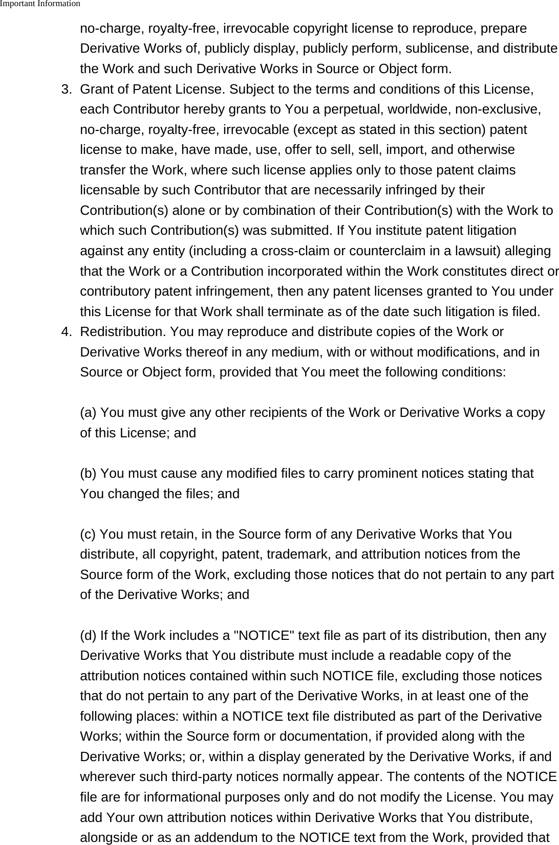 Important Information    no-charge, royalty-free, irrevocable copyright license to reproduce, prepareDerivative Works of, publicly display, publicly perform, sublicense, and distributethe Work and such Derivative Works in Source or Object form.3. Grant of Patent License. Subject to the terms and conditions of this License,each Contributor hereby grants to You a perpetual, worldwide, non-exclusive,no-charge, royalty-free, irrevocable (except as stated in this section) patentlicense to make, have made, use, offer to sell, sell, import, and otherwisetransfer the Work, where such license applies only to those patent claimslicensable by such Contributor that are necessarily infringed by theirContribution(s) alone or by combination of their Contribution(s) with the Work towhich such Contribution(s) was submitted. If You institute patent litigationagainst any entity (including a cross-claim or counterclaim in a lawsuit) allegingthat the Work or a Contribution incorporated within the Work constitutes direct orcontributory patent infringement, then any patent licenses granted to You underthis License for that Work shall terminate as of the date such litigation is filed.4. Redistribution. You may reproduce and distribute copies of the Work orDerivative Works thereof in any medium, with or without modifications, and inSource or Object form, provided that You meet the following conditions:(a) You must give any other recipients of the Work or Derivative Works a copyof this License; and(b) You must cause any modified files to carry prominent notices stating thatYou changed the files; and(c) You must retain, in the Source form of any Derivative Works that Youdistribute, all copyright, patent, trademark, and attribution notices from theSource form of the Work, excluding those notices that do not pertain to any partof the Derivative Works; and(d) If the Work includes a "NOTICE" text file as part of its distribution, then anyDerivative Works that You distribute must include a readable copy of theattribution notices contained within such NOTICE file, excluding those noticesthat do not pertain to any part of the Derivative Works, in at least one of thefollowing places: within a NOTICE text file distributed as part of the DerivativeWorks; within the Source form or documentation, if provided along with theDerivative Works; or, within a display generated by the Derivative Works, if andwherever such third-party notices normally appear. The contents of the NOTICEfile are for informational purposes only and do not modify the License. You mayadd Your own attribution notices within Derivative Works that You distribute,alongside or as an addendum to the NOTICE text from the Work, provided that