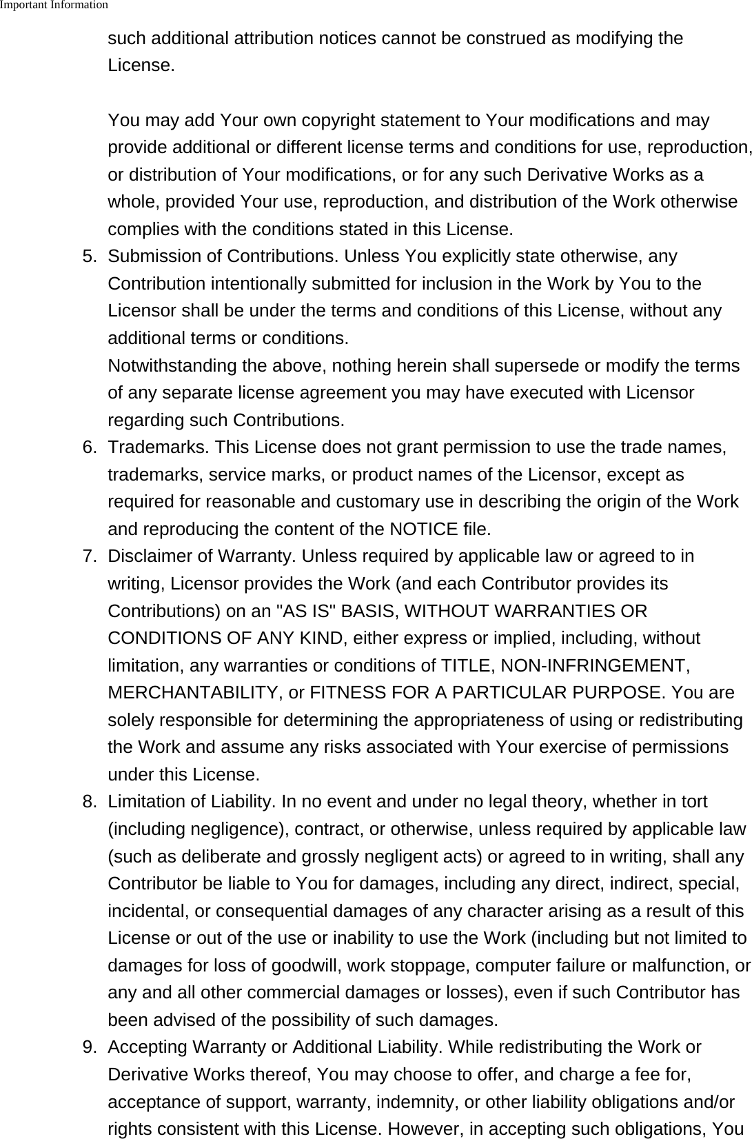 Important Information    such additional attribution notices cannot be construed as modifying theLicense.You may add Your own copyright statement to Your modifications and mayprovide additional or different license terms and conditions for use, reproduction,or distribution of Your modifications, or for any such Derivative Works as awhole, provided Your use, reproduction, and distribution of the Work otherwisecomplies with the conditions stated in this License.5.Submission of Contributions. Unless You explicitly state otherwise, anyContribution intentionally submitted for inclusion in the Work by You to theLicensor shall be under the terms and conditions of this License, without anyadditional terms or conditions.Notwithstanding the above, nothing herein shall supersede or modify the termsof any separate license agreement you may have executed with Licensorregarding such Contributions.6. Trademarks. This License does not grant permission to use the trade names,trademarks, service marks, or product names of the Licensor, except asrequired for reasonable and customary use in describing the origin of the Workand reproducing the content of the NOTICE file.7. Disclaimer of Warranty. Unless required by applicable law or agreed to inwriting, Licensor provides the Work (and each Contributor provides itsContributions) on an "AS IS" BASIS, WITHOUT WARRANTIES ORCONDITIONS OF ANY KIND, either express or implied, including, withoutlimitation, any warranties or conditions of TITLE, NON-INFRINGEMENT,MERCHANTABILITY, or FITNESS FOR A PARTICULAR PURPOSE. You aresolely responsible for determining the appropriateness of using or redistributingthe Work and assume any risks associated with Your exercise of permissionsunder this License.8.Limitation of Liability. In no event and under no legal theory, whether in tort(including negligence), contract, or otherwise, unless required by applicable law(such as deliberate and grossly negligent acts) or agreed to in writing, shall anyContributor be liable to You for damages, including any direct, indirect, special,incidental, or consequential damages of any character arising as a result of thisLicense or out of the use or inability to use the Work (including but not limited todamages for loss of goodwill, work stoppage, computer failure or malfunction, orany and all other commercial damages or losses), even if such Contributor hasbeen advised of the possibility of such damages.9. Accepting Warranty or Additional Liability. While redistributing the Work orDerivative Works thereof, You may choose to offer, and charge a fee for,acceptance of support, warranty, indemnity, or other liability obligations and/orrights consistent with this License. However, in accepting such obligations, You