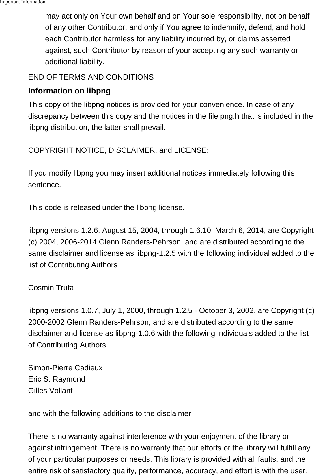 Important Information    may act only on Your own behalf and on Your sole responsibility, not on behalfof any other Contributor, and only if You agree to indemnify, defend, and holdeach Contributor harmless for any liability incurred by, or claims assertedagainst, such Contributor by reason of your accepting any such warranty oradditional liability.END OF TERMS AND CONDITIONSInformation on libpngThis copy of the libpng notices is provided for your convenience. In case of anydiscrepancy between this copy and the notices in the file png.h that is included in thelibpng distribution, the latter shall prevail.COPYRIGHT NOTICE, DISCLAIMER, and LICENSE:If you modify libpng you may insert additional notices immediately following thissentence.This code is released under the libpng license.libpng versions 1.2.6, August 15, 2004, through 1.6.10, March 6, 2014, are Copyright(c) 2004, 2006-2014 Glenn Randers-Pehrson, and are distributed according to thesame disclaimer and license as libpng-1.2.5 with the following individual added to thelist of Contributing AuthorsCosmin Trutalibpng versions 1.0.7, July 1, 2000, through 1.2.5 - October 3, 2002, are Copyright (c)2000-2002 Glenn Randers-Pehrson, and are distributed according to the samedisclaimer and license as libpng-1.0.6 with the following individuals added to the listof Contributing AuthorsSimon-Pierre CadieuxEric S. RaymondGilles Vollantand with the following additions to the disclaimer:There is no warranty against interference with your enjoyment of the library oragainst infringement. There is no warranty that our efforts or the library will fulfill anyof your particular purposes or needs. This library is provided with all faults, and theentire risk of satisfactory quality, performance, accuracy, and effort is with the user.